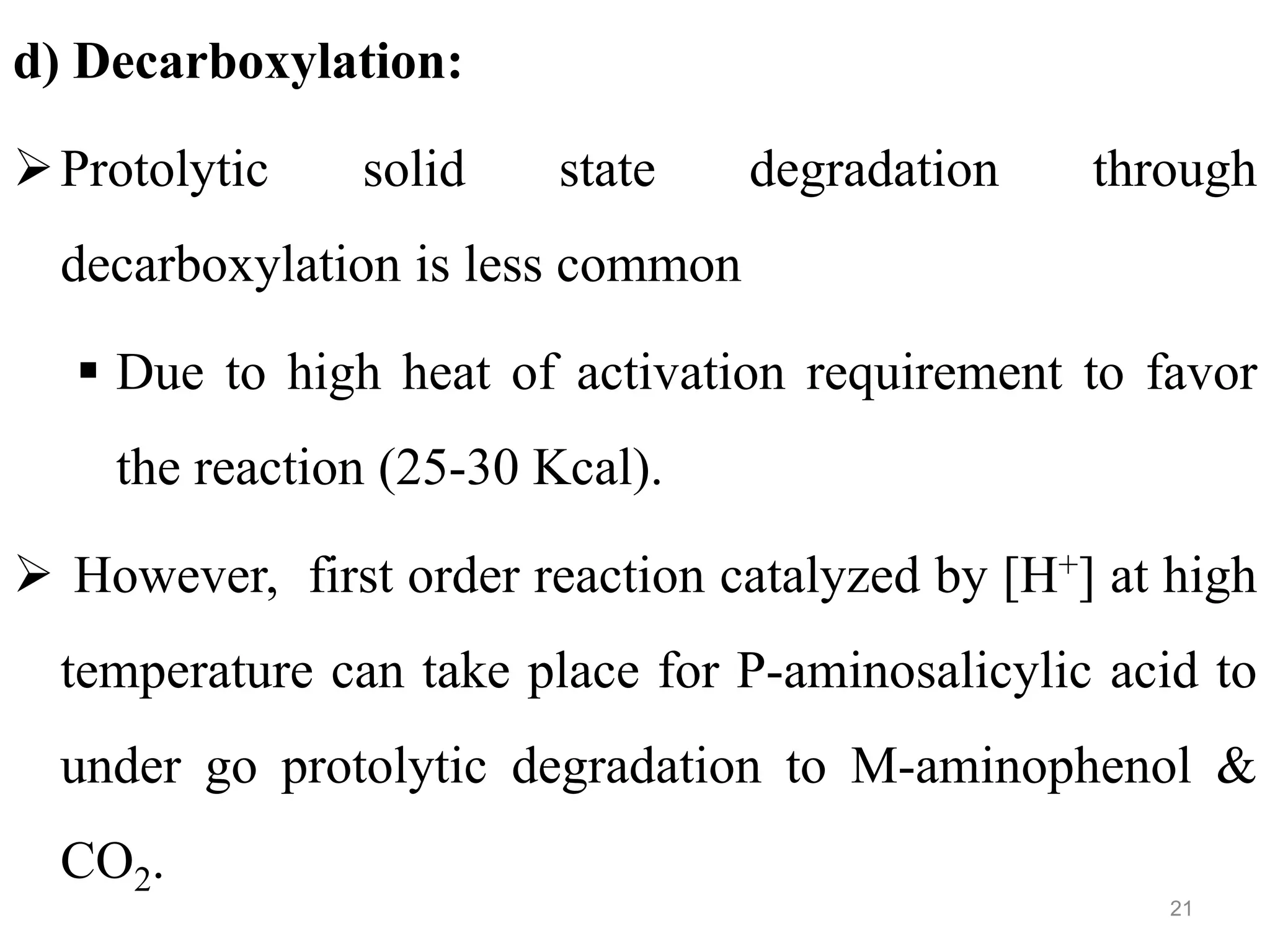 d) Decarboxylation:
Protolytic solid state degradation through
decarboxylation is less common
 Due to high heat of activation requirement to favor
the reaction (25-30 Kcal).
 However, first order reaction catalyzed by [H+] at high
temperature can take place for P-aminosalicylic acid to
under go protolytic degradation to M-aminophenol &
CO2.
21
 