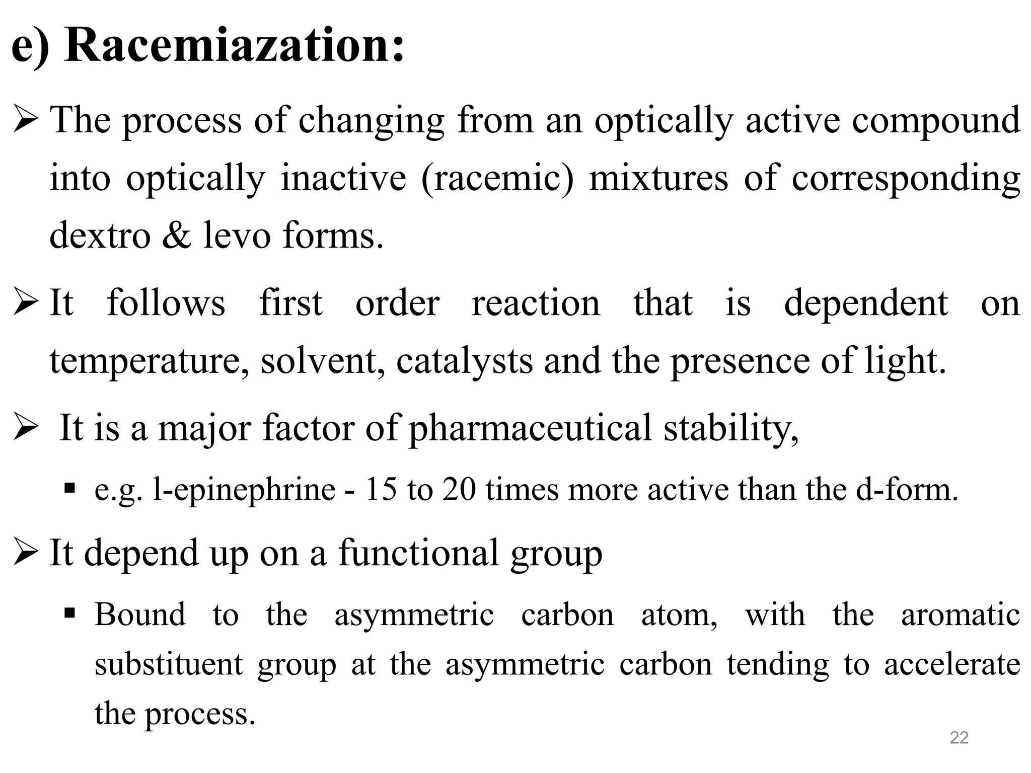 e) Racemiazation:
 The process of changing from an optically active compound
into optically inactive (racemic) mixtures of corresponding
dextro & levo forms.
 It follows first order reaction that is dependent on
temperature, solvent, catalysts and the presence of light.
 It is a major factor of pharmaceutical stability,
 e.g. l-epinephrine - 15 to 20 times more active than the d-form.
 It depend up on a functional group
 Bound to the asymmetric carbon atom, with the aromatic
substituent group at the asymmetric carbon tending to accelerate
the process.
22
 