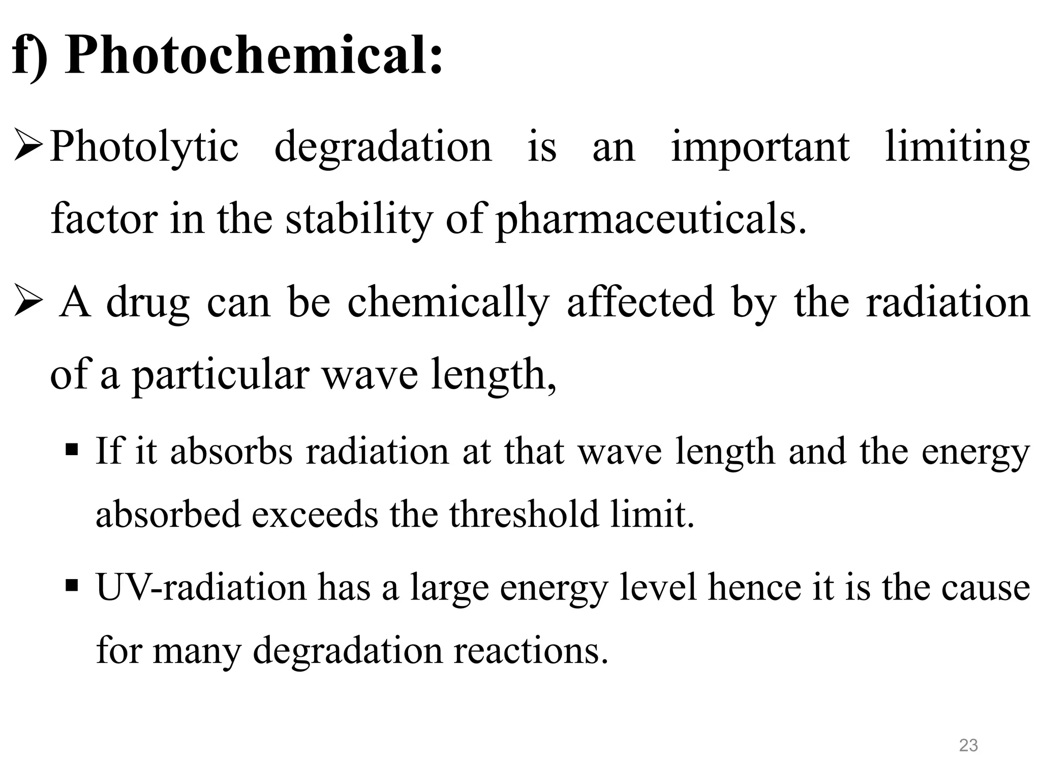 f) Photochemical:
Photolytic degradation is an important limiting
factor in the stability of pharmaceuticals.
 A drug can be chemically affected by the radiation
of a particular wave length,
 If it absorbs radiation at that wave length and the energy
absorbed exceeds the threshold limit.
 UV-radiation has a large energy level hence it is the cause
for many degradation reactions.
23
 