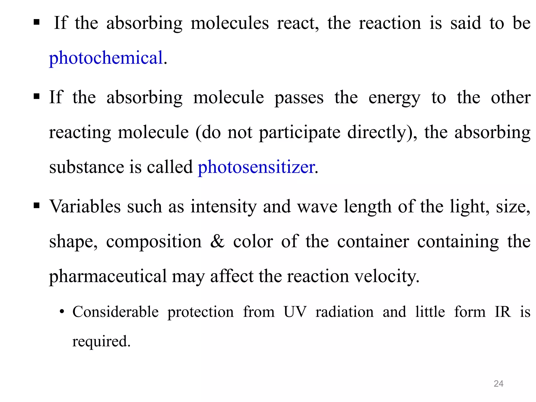  If the absorbing molecules react, the reaction is said to be
photochemical.
 If the absorbing molecule passes the energy to the other
reacting molecule (do not participate directly), the absorbing
substance is called photosensitizer.
 Variables such as intensity and wave length of the light, size,
shape, composition & color of the container containing the
pharmaceutical may affect the reaction velocity.
• Considerable protection from UV radiation and little form IR is
required.
24
 