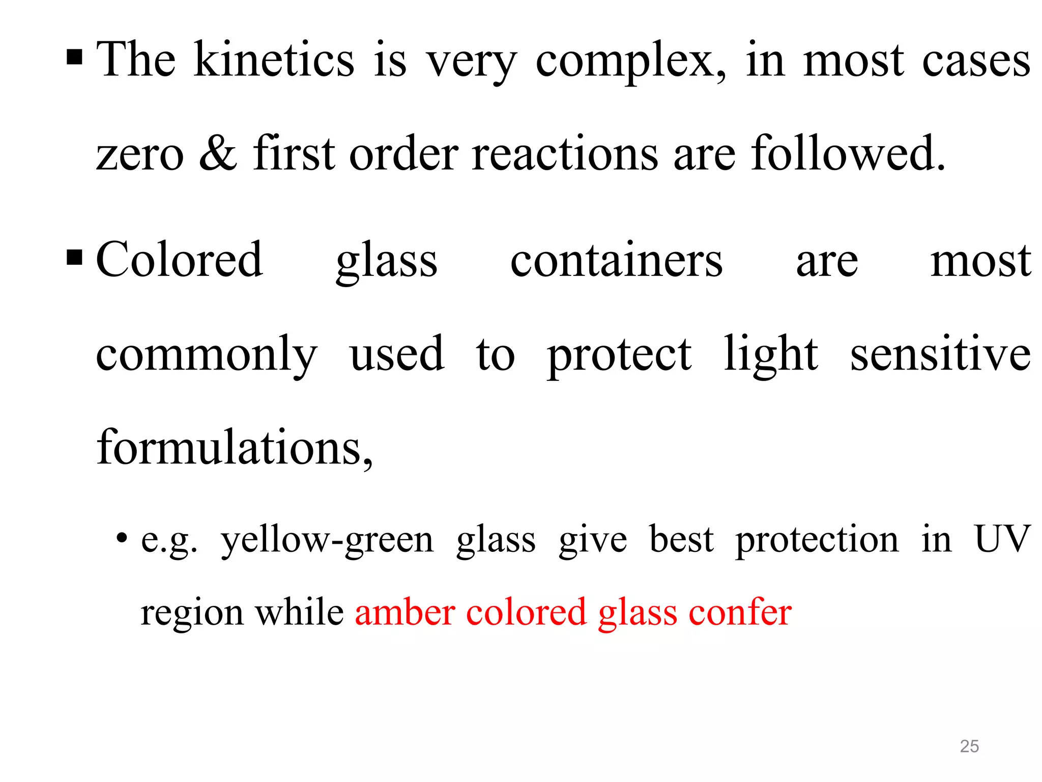  The kinetics is very complex, in most cases
zero & first order reactions are followed.
 Colored glass containers are most
commonly used to protect light sensitive
formulations,
• e.g. yellow-green glass give best protection in UV
region while amber colored glass confer
25
 