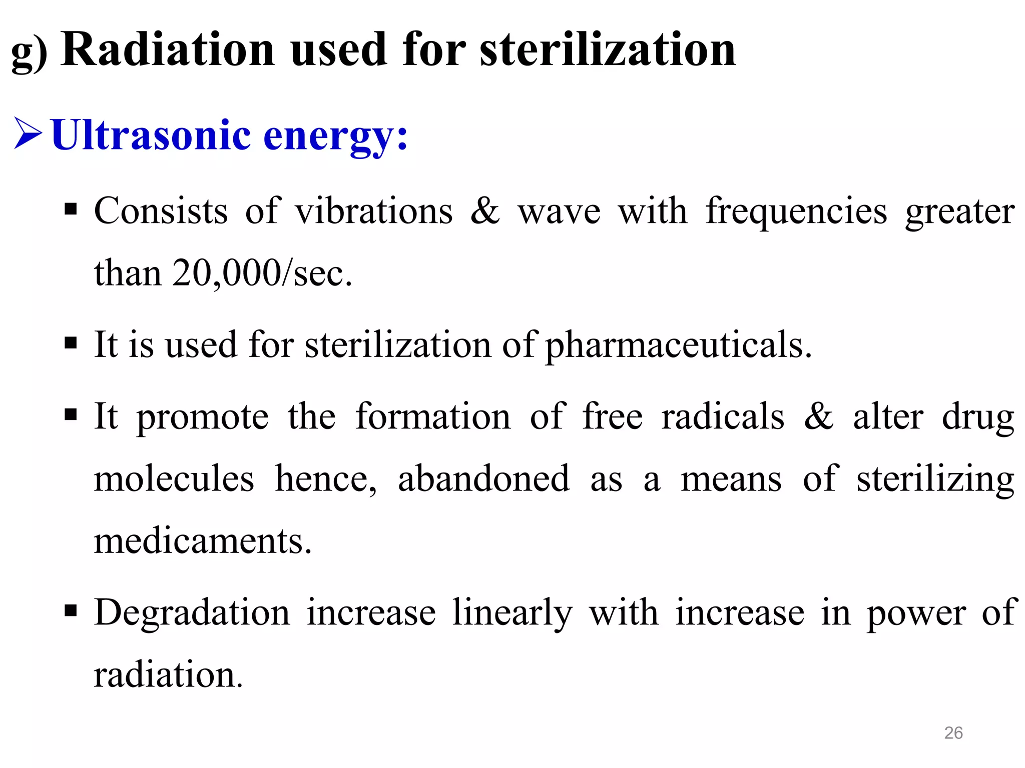 g) Radiation used for sterilization
Ultrasonic energy:
 Consists of vibrations & wave with frequencies greater
than 20,000/sec.
 It is used for sterilization of pharmaceuticals.
 It promote the formation of free radicals & alter drug
molecules hence, abandoned as a means of sterilizing
medicaments.
 Degradation increase linearly with increase in power of
radiation.
26
 