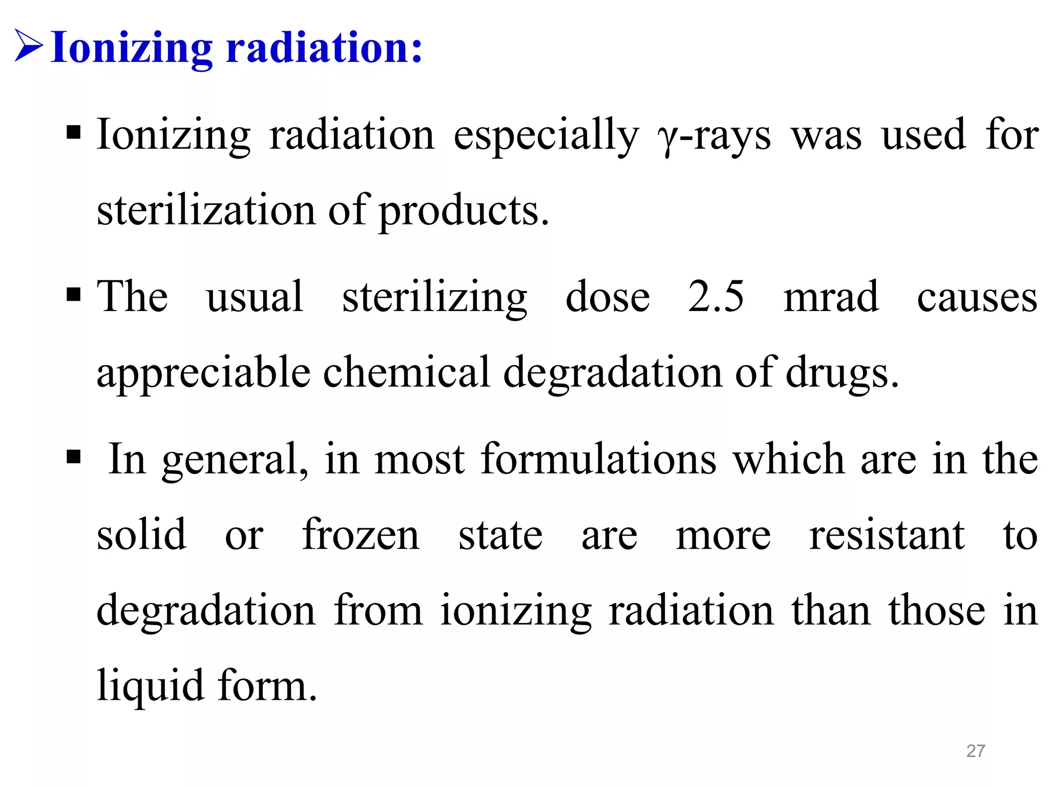 Ionizing radiation:
 Ionizing radiation especially γ-rays was used for
sterilization of products.
 The usual sterilizing dose 2.5 mrad causes
appreciable chemical degradation of drugs.
 In general, in most formulations which are in the
solid or frozen state are more resistant to
degradation from ionizing radiation than those in
liquid form.
27
 