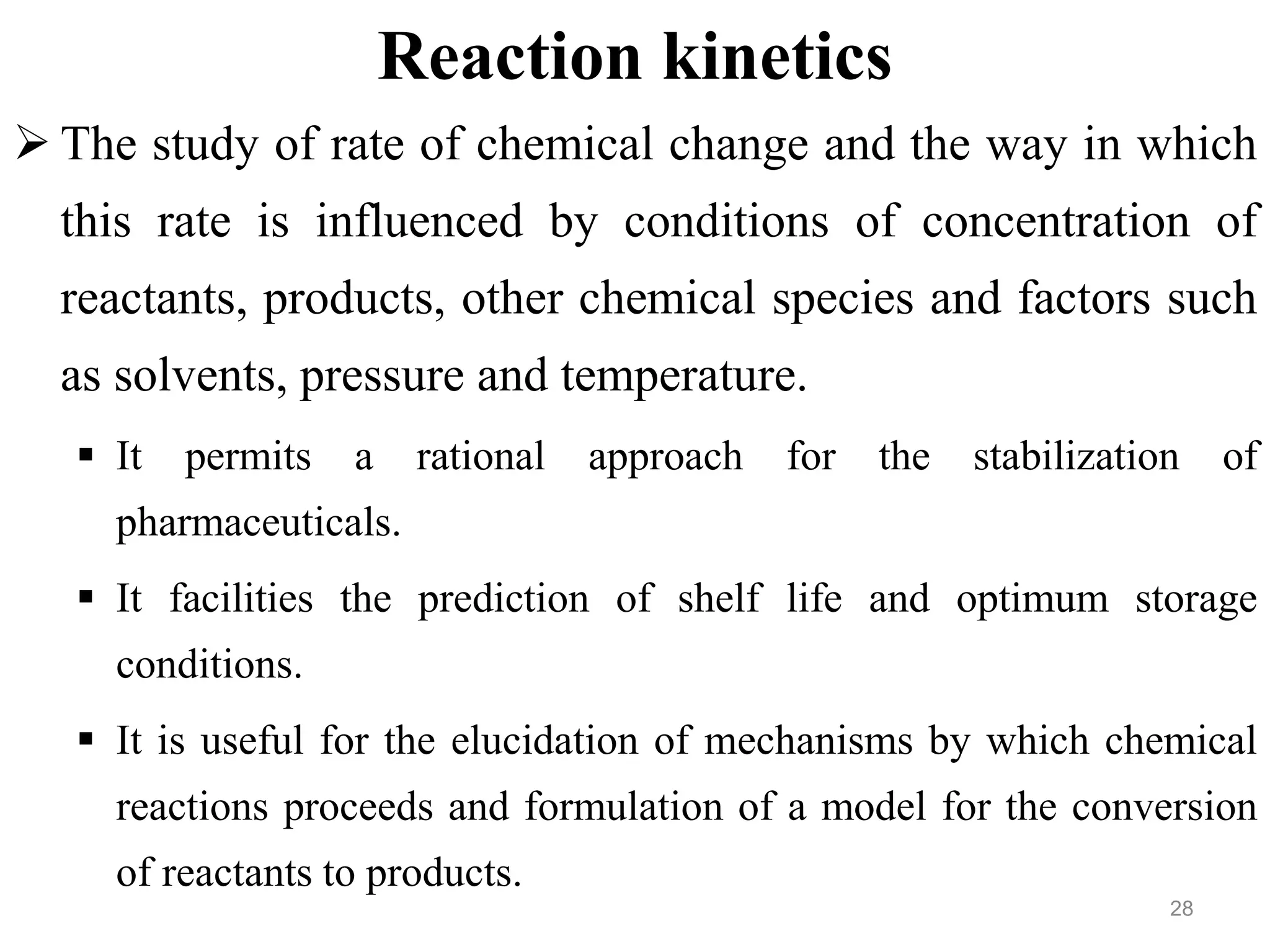Reaction kinetics
 The study of rate of chemical change and the way in which
this rate is influenced by conditions of concentration of
reactants, products, other chemical species and factors such
as solvents, pressure and temperature.
 It permits a rational approach for the stabilization of
pharmaceuticals.
 It facilities the prediction of shelf life and optimum storage
conditions.
 It is useful for the elucidation of mechanisms by which chemical
reactions proceeds and formulation of a model for the conversion
of reactants to products.
28
 