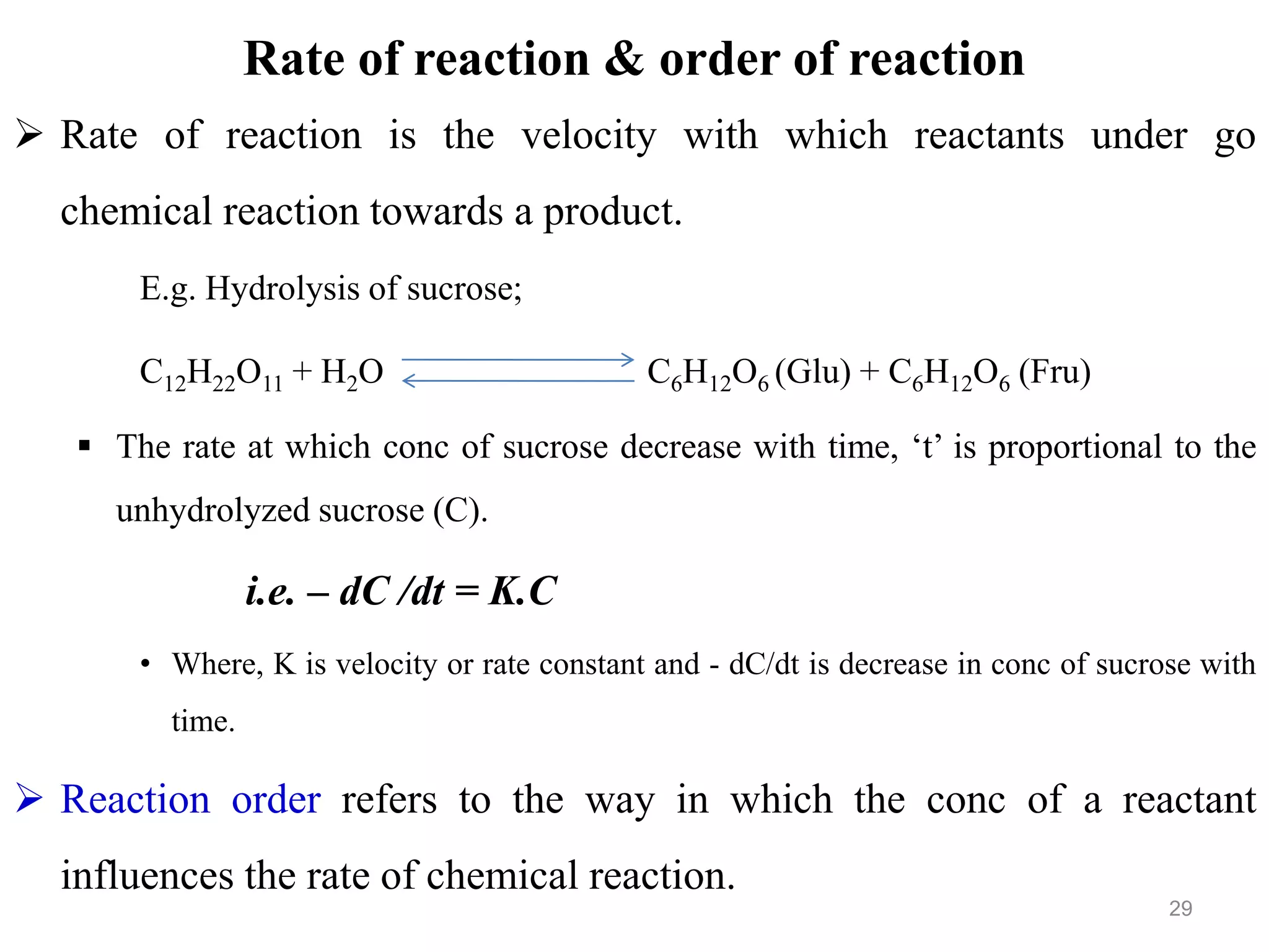 Rate of reaction & order of reaction
 Rate of reaction is the velocity with which reactants under go
chemical reaction towards a product.
E.g. Hydrolysis of sucrose;
C12H22O11 + H2O C6H12O6 (Glu) + C6H12O6 (Fru)
 The rate at which conc of sucrose decrease with time, ‘t’ is proportional to the
unhydrolyzed sucrose (C).
i.e. – dC /dt = K.C
• Where, K is velocity or rate constant and - dC/dt is decrease in conc of sucrose with
time.
 Reaction order refers to the way in which the conc of a reactant
influences the rate of chemical reaction.
29
 