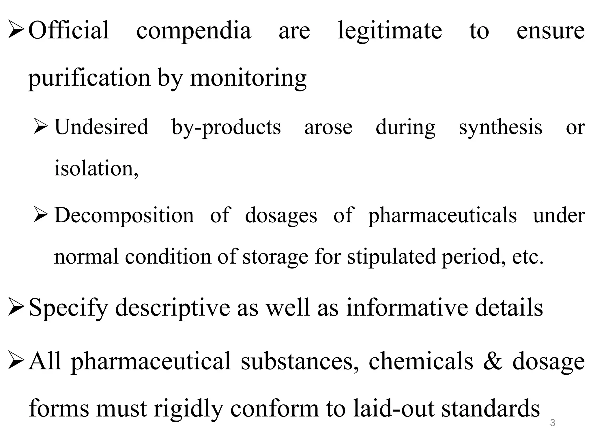 Official compendia are legitimate to ensure
purification by monitoring
 Undesired by-products arose during synthesis or
isolation,
 Decomposition of dosages of pharmaceuticals under
normal condition of storage for stipulated period, etc.
Specify descriptive as well as informative details
All pharmaceutical substances, chemicals & dosage
forms must rigidly conform to laid-out standards 3
 