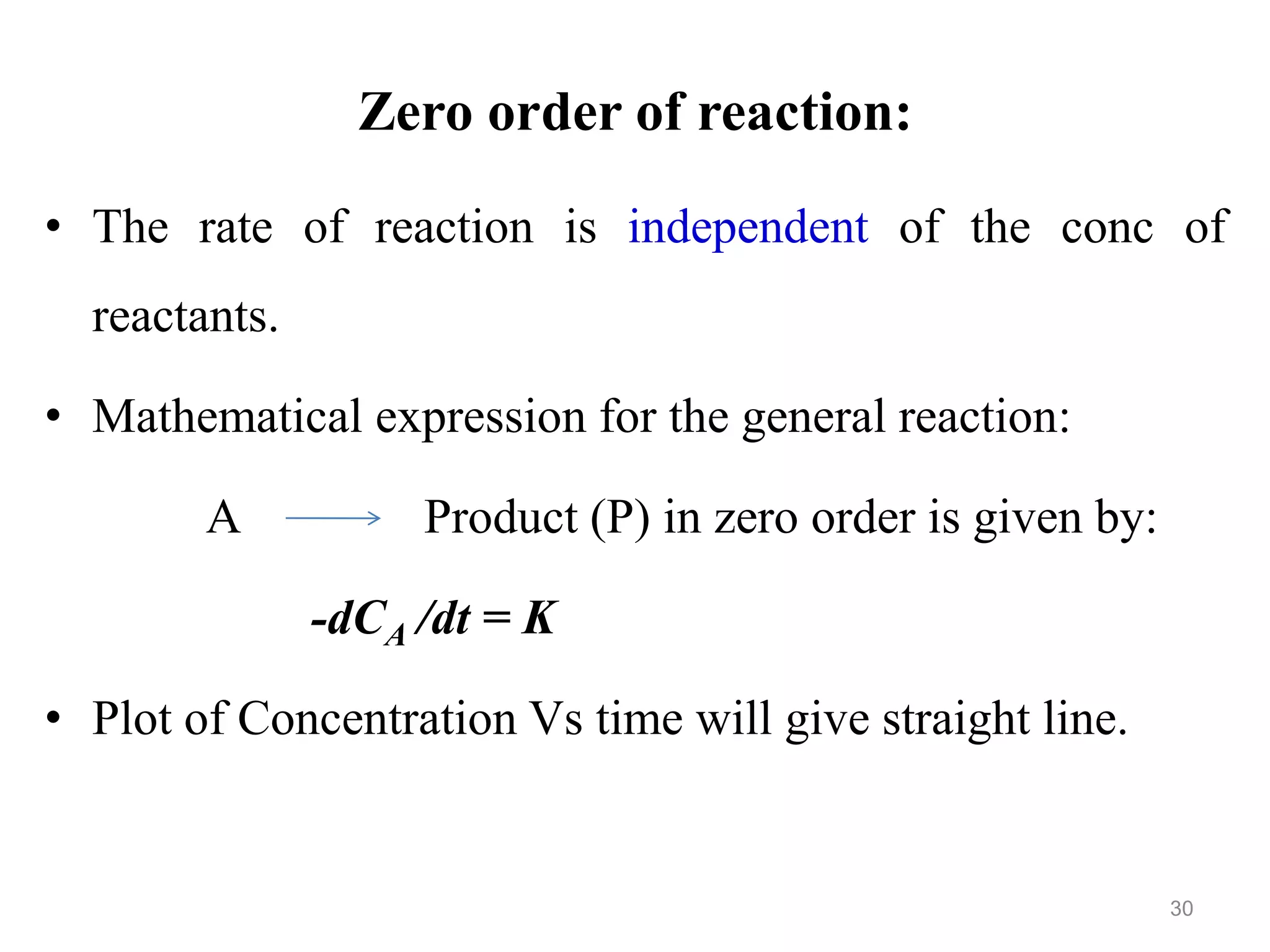 Zero order of reaction:
• The rate of reaction is independent of the conc of
reactants.
• Mathematical expression for the general reaction:
A Product (P) in zero order is given by:
-dCA /dt = K
• Plot of Concentration Vs time will give straight line.
30
 