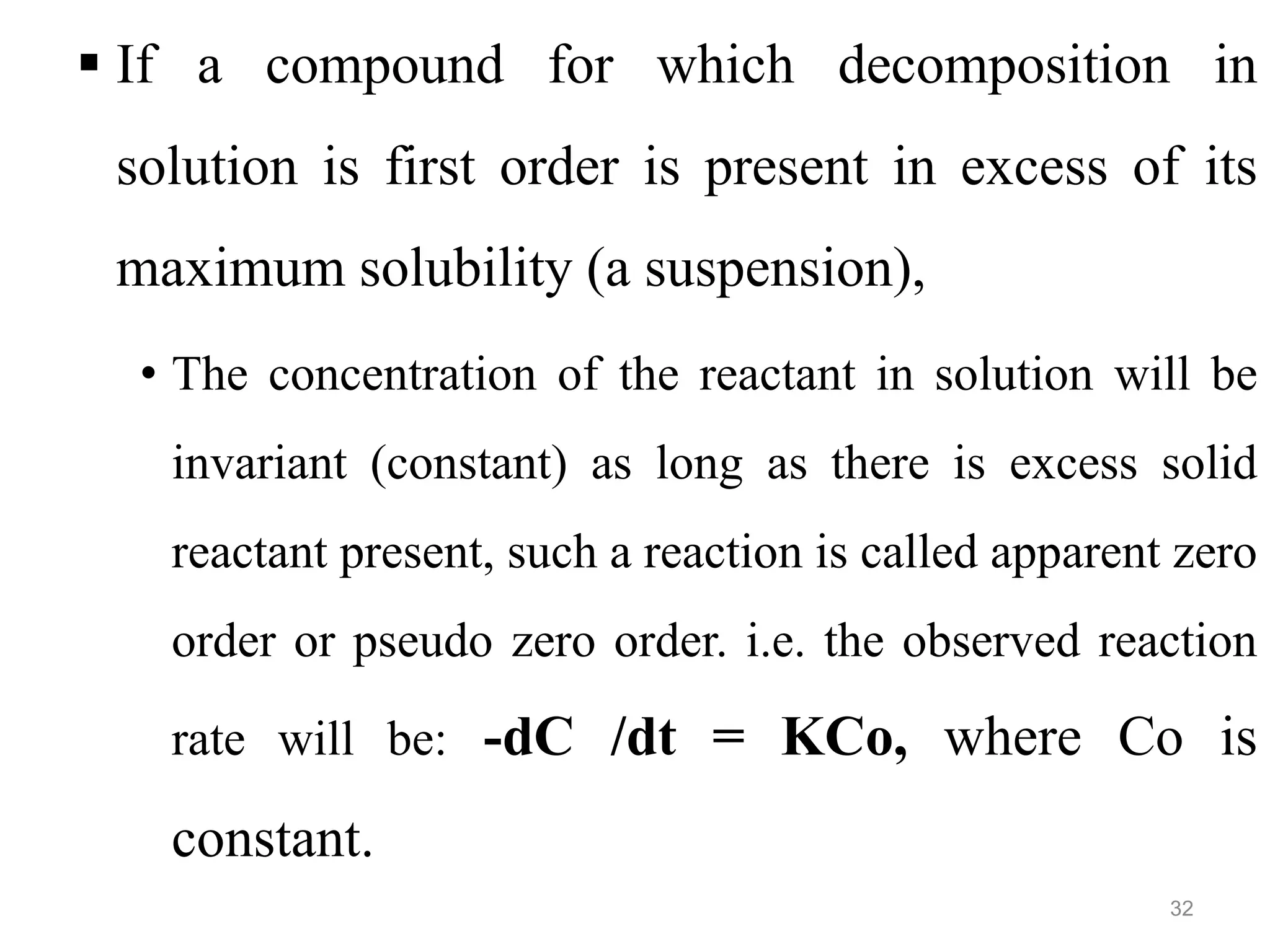  If a compound for which decomposition in
solution is first order is present in excess of its
maximum solubility (a suspension),
• The concentration of the reactant in solution will be
invariant (constant) as long as there is excess solid
reactant present, such a reaction is called apparent zero
order or pseudo zero order. i.e. the observed reaction
rate will be: -dC /dt = KCo, where Co is
constant.
32
 