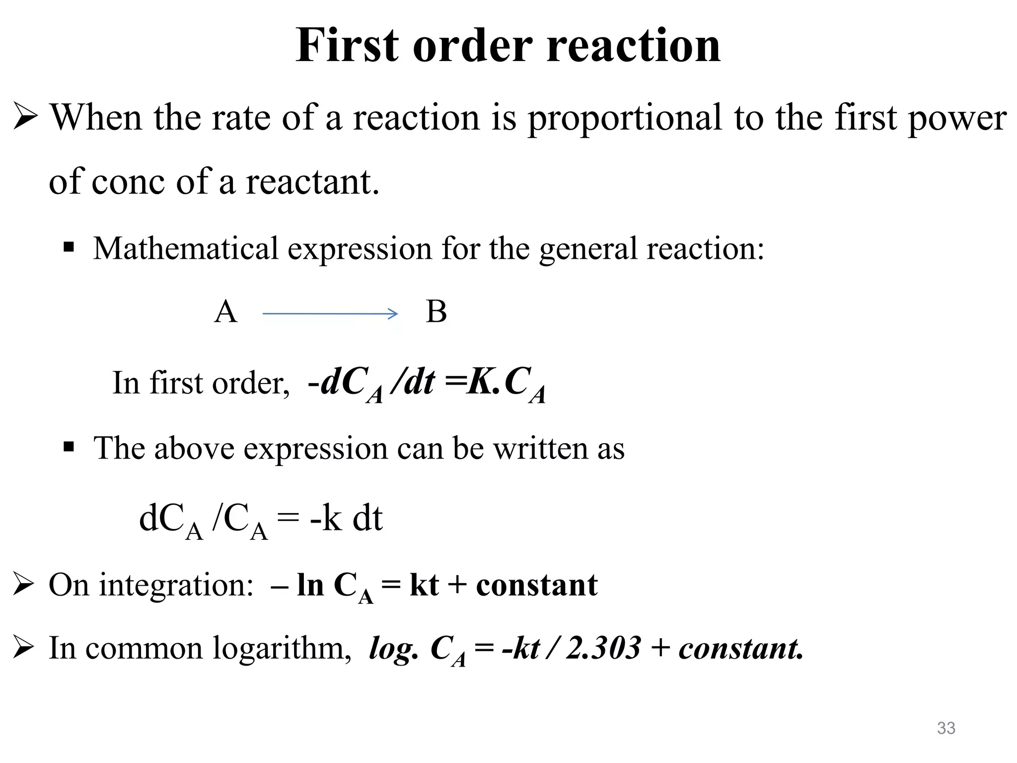 First order reaction
 When the rate of a reaction is proportional to the first power
of conc of a reactant.
 Mathematical expression for the general reaction:
A B
In first order, -dCA /dt =K.CA
 The above expression can be written as
dCA /CA = -k dt
 On integration: – ln CA = kt + constant
 In common logarithm, log. CA = -kt / 2.303 + constant.
33
 