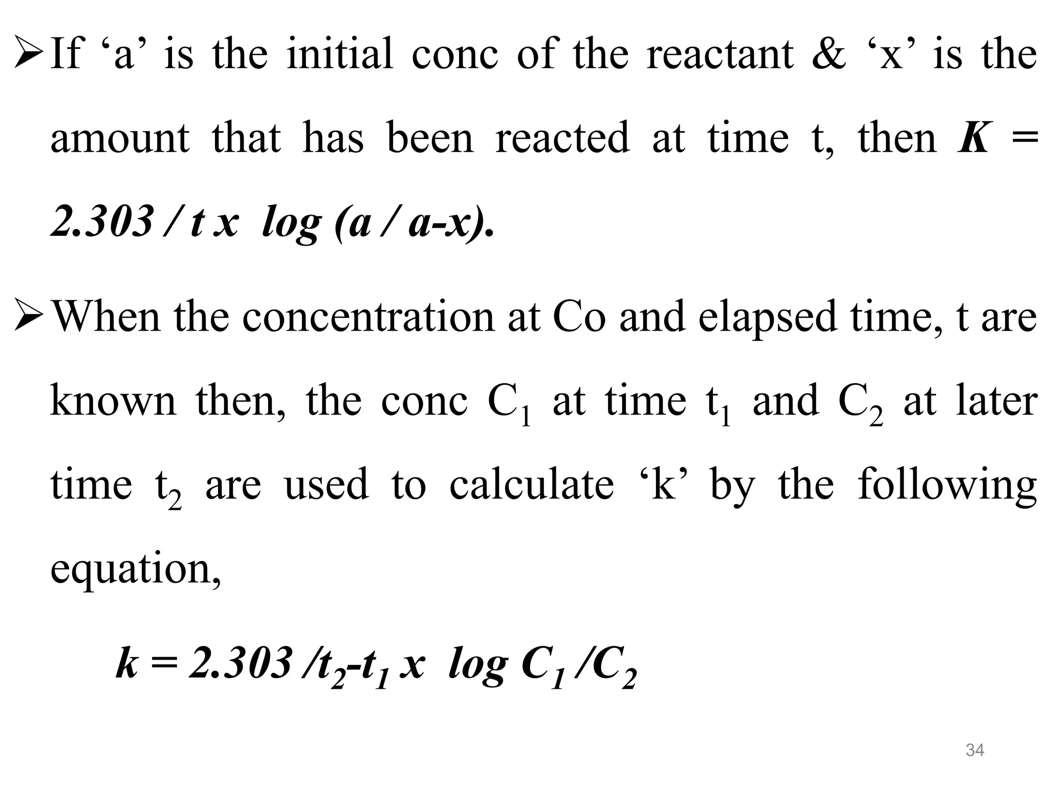 If ‘a’ is the initial conc of the reactant & ‘x’ is the
amount that has been reacted at time t, then K =
2.303 / t x log (a / a-x).
When the concentration at Co and elapsed time, t are
known then, the conc C1 at time t1 and C2 at later
time t2 are used to calculate ‘k’ by the following
equation,
k = 2.303 /t2-t1 x log C1 /C2
34
 