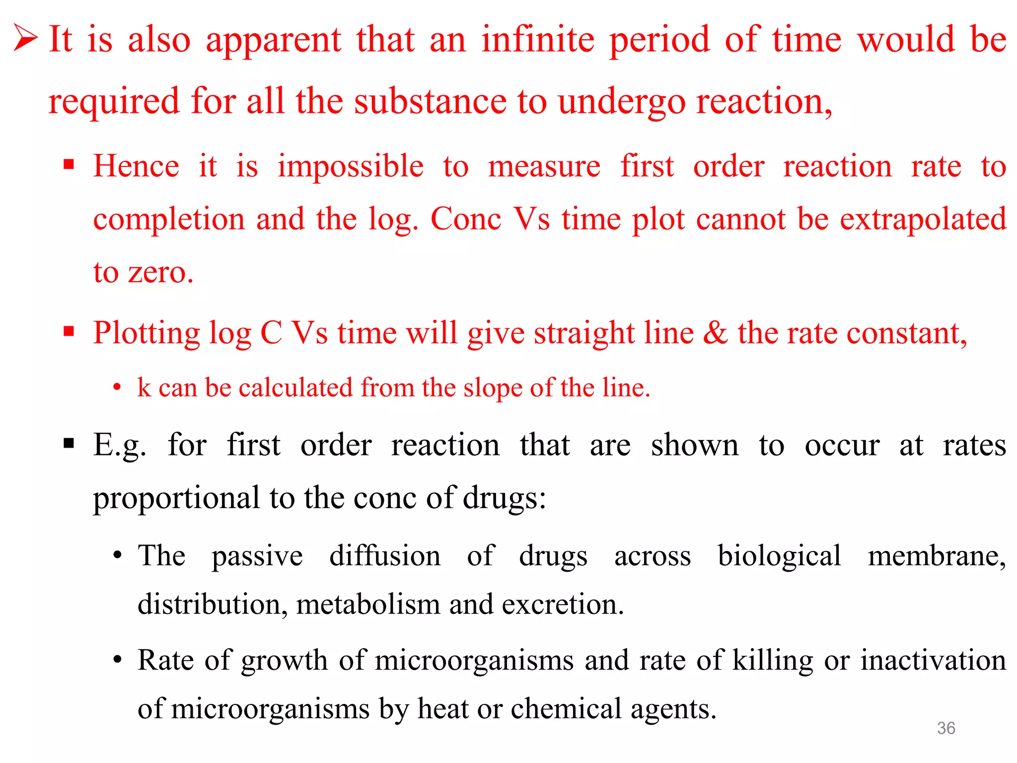  It is also apparent that an infinite period of time would be
required for all the substance to undergo reaction,
 Hence it is impossible to measure first order reaction rate to
completion and the log. Conc Vs time plot cannot be extrapolated
to zero.
 Plotting log C Vs time will give straight line & the rate constant,
• k can be calculated from the slope of the line.
 E.g. for first order reaction that are shown to occur at rates
proportional to the conc of drugs:
• The passive diffusion of drugs across biological membrane,
distribution, metabolism and excretion.
• Rate of growth of microorganisms and rate of killing or inactivation
of microorganisms by heat or chemical agents.
36
 