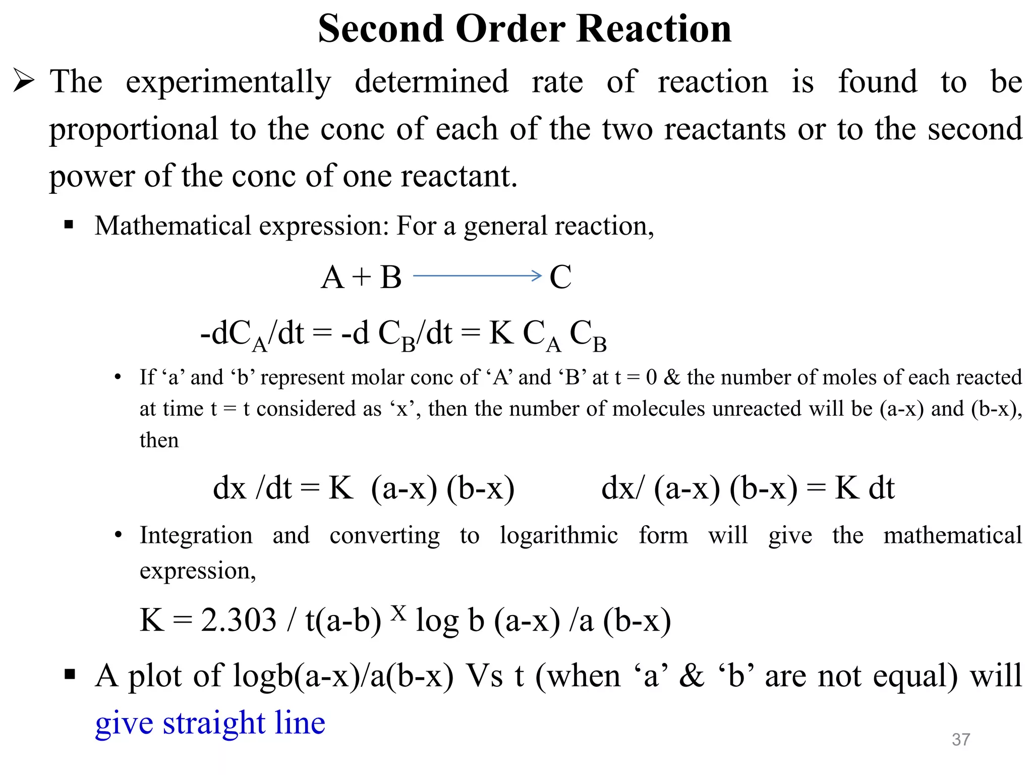 Second Order Reaction
 The experimentally determined rate of reaction is found to be
proportional to the conc of each of the two reactants or to the second
power of the conc of one reactant.
 Mathematical expression: For a general reaction,
A + B C
-dCA/dt = -d CB/dt = K CA CB
• If ‘a’ and ‘b’ represent molar conc of ‘A’ and ‘B’ at t = 0 & the number of moles of each reacted
at time t = t considered as ‘x’, then the number of molecules unreacted will be (a-x) and (b-x),
then
dx /dt = K (a-x) (b-x) dx/ (a-x) (b-x) = K dt
• Integration and converting to logarithmic form will give the mathematical
expression,
K = 2.303 / t(a-b) X log b (a-x) /a (b-x)
 A plot of logb(a-x)/a(b-x) Vs t (when ‘a’ & ‘b’ are not equal) will
give straight line 37
 