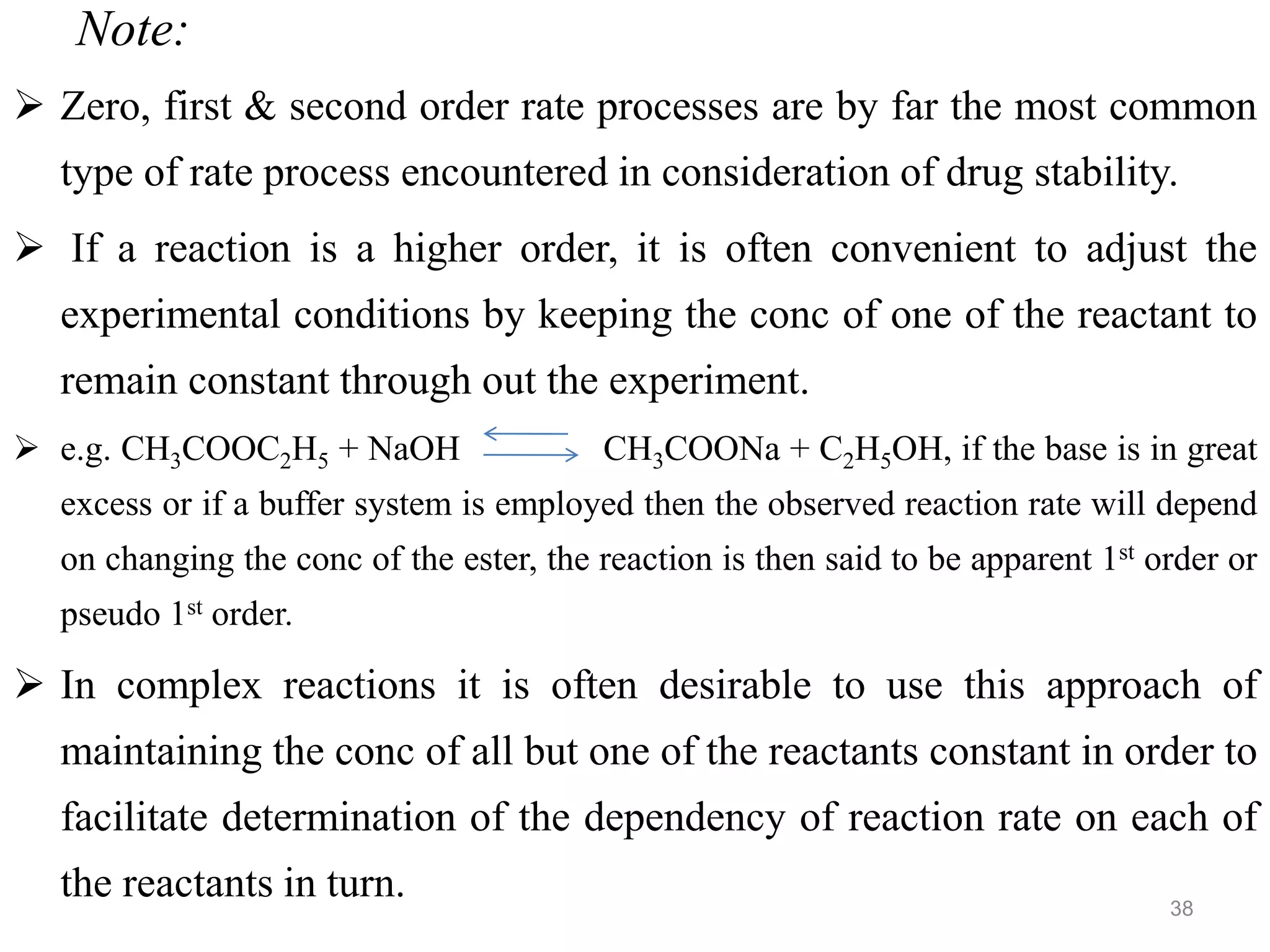 Note:
 Zero, first & second order rate processes are by far the most common
type of rate process encountered in consideration of drug stability.
 If a reaction is a higher order, it is often convenient to adjust the
experimental conditions by keeping the conc of one of the reactant to
remain constant through out the experiment.
 e.g. CH3COOC2H5 + NaOH CH3COONa + C2H5OH, if the base is in great
excess or if a buffer system is employed then the observed reaction rate will depend
on changing the conc of the ester, the reaction is then said to be apparent 1st order or
pseudo 1st order.
 In complex reactions it is often desirable to use this approach of
maintaining the conc of all but one of the reactants constant in order to
facilitate determination of the dependency of reaction rate on each of
the reactants in turn. 38
 