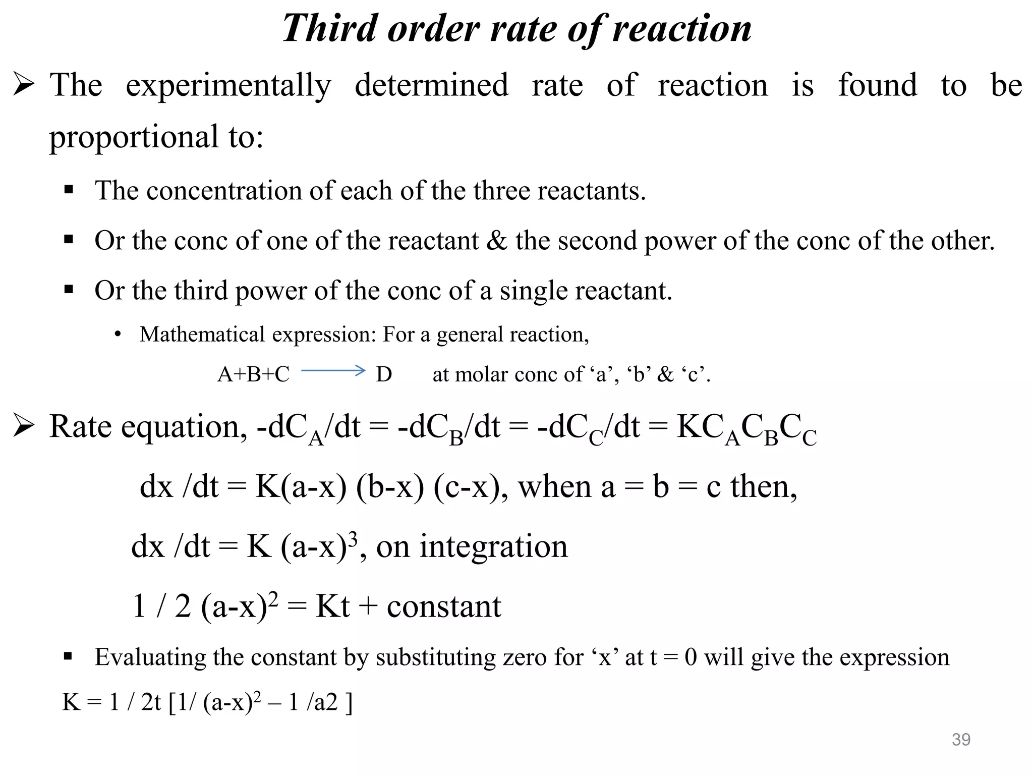 Third order rate of reaction
 The experimentally determined rate of reaction is found to be
proportional to:
 The concentration of each of the three reactants.
 Or the conc of one of the reactant & the second power of the conc of the other.
 Or the third power of the conc of a single reactant.
• Mathematical expression: For a general reaction,
A+B+C D at molar conc of ‘a’, ‘b’ & ‘c’.
 Rate equation, -dCA/dt = -dCB/dt = -dCC/dt = KCACBCC
dx /dt = K(a-x) (b-x) (c-x), when a = b = c then,
dx /dt = K (a-x)3, on integration
1 / 2 (a-x)2 = Kt + constant
 Evaluating the constant by substituting zero for ‘x’ at t = 0 will give the expression
K = 1 / 2t [1/ (a-x)2 – 1 /a2 ]
39
 