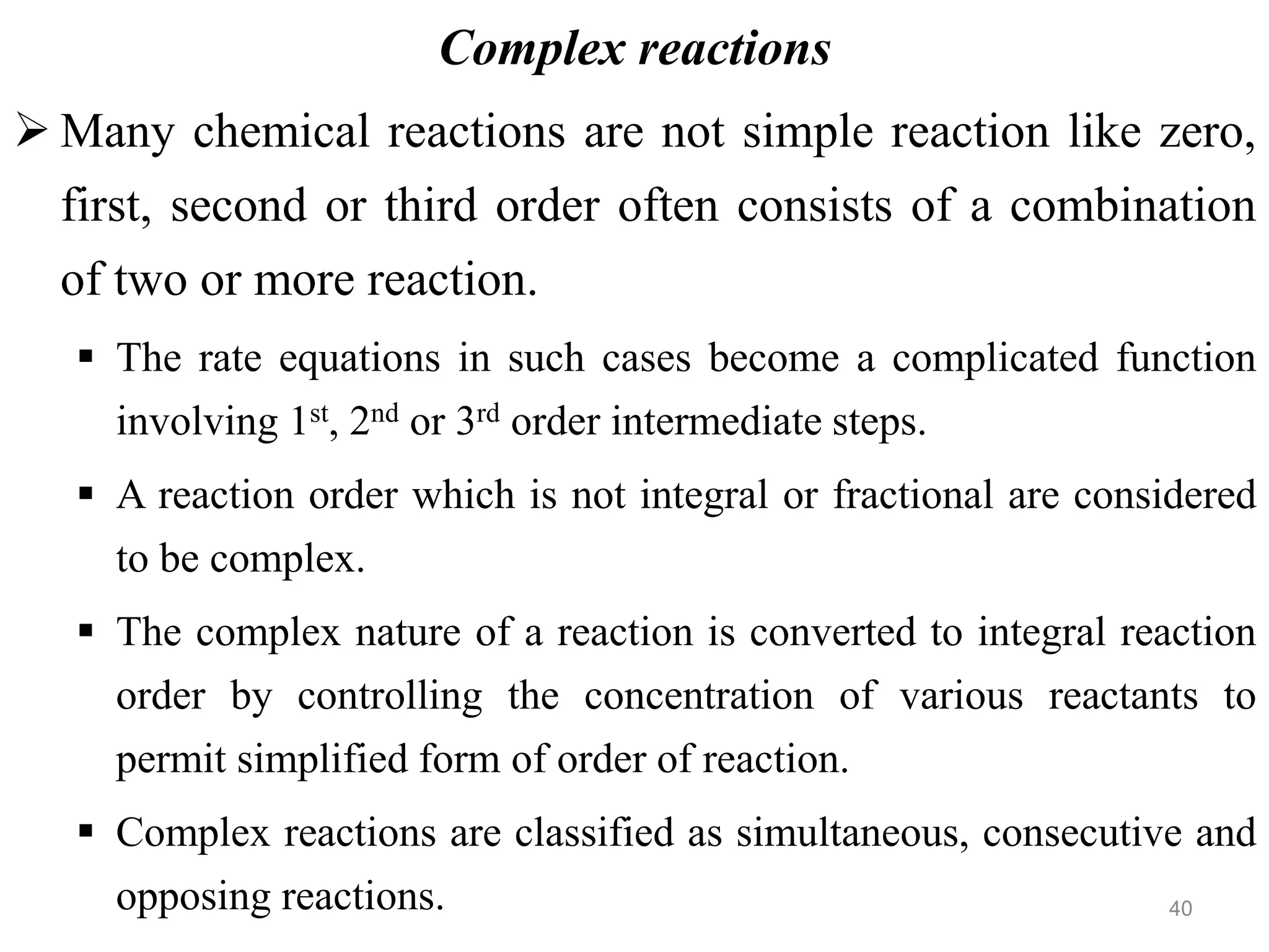 Complex reactions
 Many chemical reactions are not simple reaction like zero,
first, second or third order often consists of a combination
of two or more reaction.
 The rate equations in such cases become a complicated function
involving 1st, 2nd or 3rd order intermediate steps.
 A reaction order which is not integral or fractional are considered
to be complex.
 The complex nature of a reaction is converted to integral reaction
order by controlling the concentration of various reactants to
permit simplified form of order of reaction.
 Complex reactions are classified as simultaneous, consecutive and
opposing reactions. 40
 