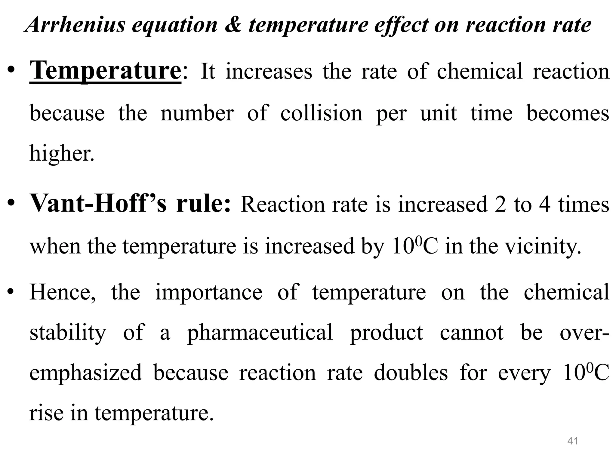 Arrhenius equation & temperature effect on reaction rate
• Temperature: It increases the rate of chemical reaction
because the number of collision per unit time becomes
higher.
• Vant-Hoff’s rule: Reaction rate is increased 2 to 4 times
when the temperature is increased by 100C in the vicinity.
• Hence, the importance of temperature on the chemical
stability of a pharmaceutical product cannot be over-
emphasized because reaction rate doubles for every 100C
rise in temperature.
41
 