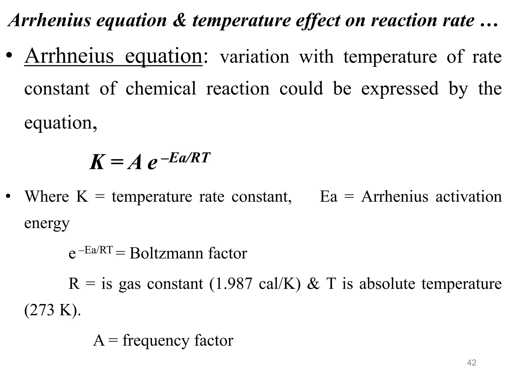 Arrhenius equation & temperature effect on reaction rate …
• Arrhneius equation: variation with temperature of rate
constant of chemical reaction could be expressed by the
equation,
K = A e –Ea/RT
• Where K = temperature rate constant, Ea = Arrhenius activation
energy
e –Ea/RT = Boltzmann factor
R = is gas constant (1.987 cal/K) & T is absolute temperature
(273 K).
A = frequency factor
42
 