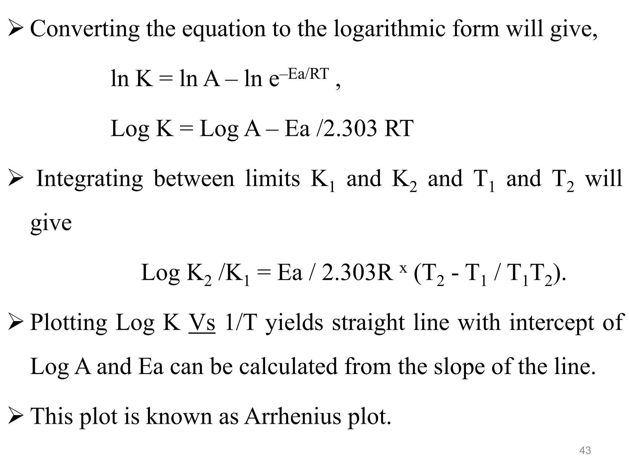  Converting the equation to the logarithmic form will give,
ln K = ln A – ln e–Ea/RT ,
Log K = Log A – Ea /2.303 RT
 Integrating between limits K1 and K2 and T1 and T2 will
give
Log K2 /K1 = Ea / 2.303R x (T2 - T1 / T1T2).
 Plotting Log K Vs 1/T yields straight line with intercept of
Log A and Ea can be calculated from the slope of the line.
 This plot is known as Arrhenius plot.
43
 