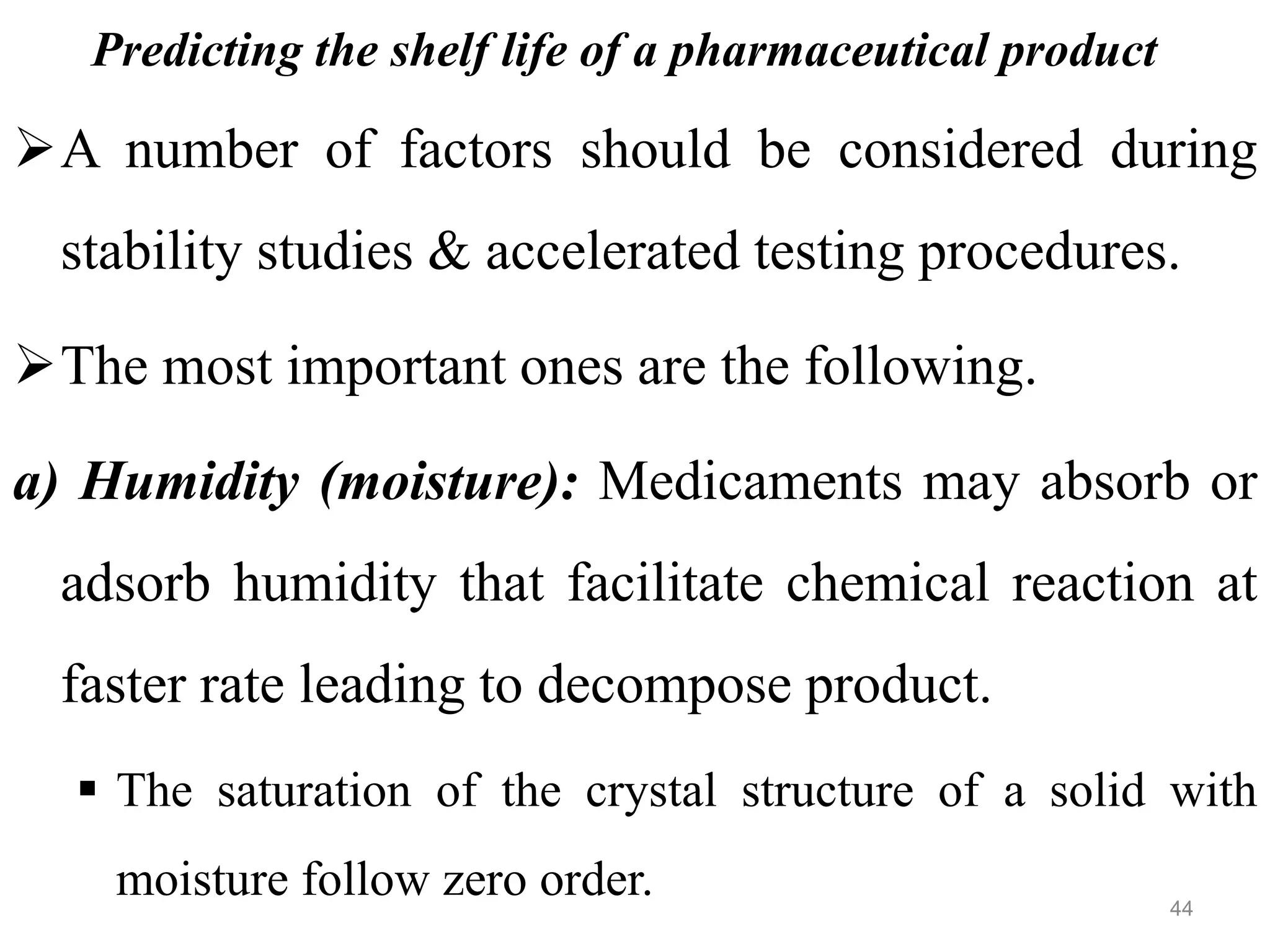 Predicting the shelf life of a pharmaceutical product
A number of factors should be considered during
stability studies & accelerated testing procedures.
The most important ones are the following.
a) Humidity (moisture): Medicaments may absorb or
adsorb humidity that facilitate chemical reaction at
faster rate leading to decompose product.
 The saturation of the crystal structure of a solid with
moisture follow zero order. 44
 