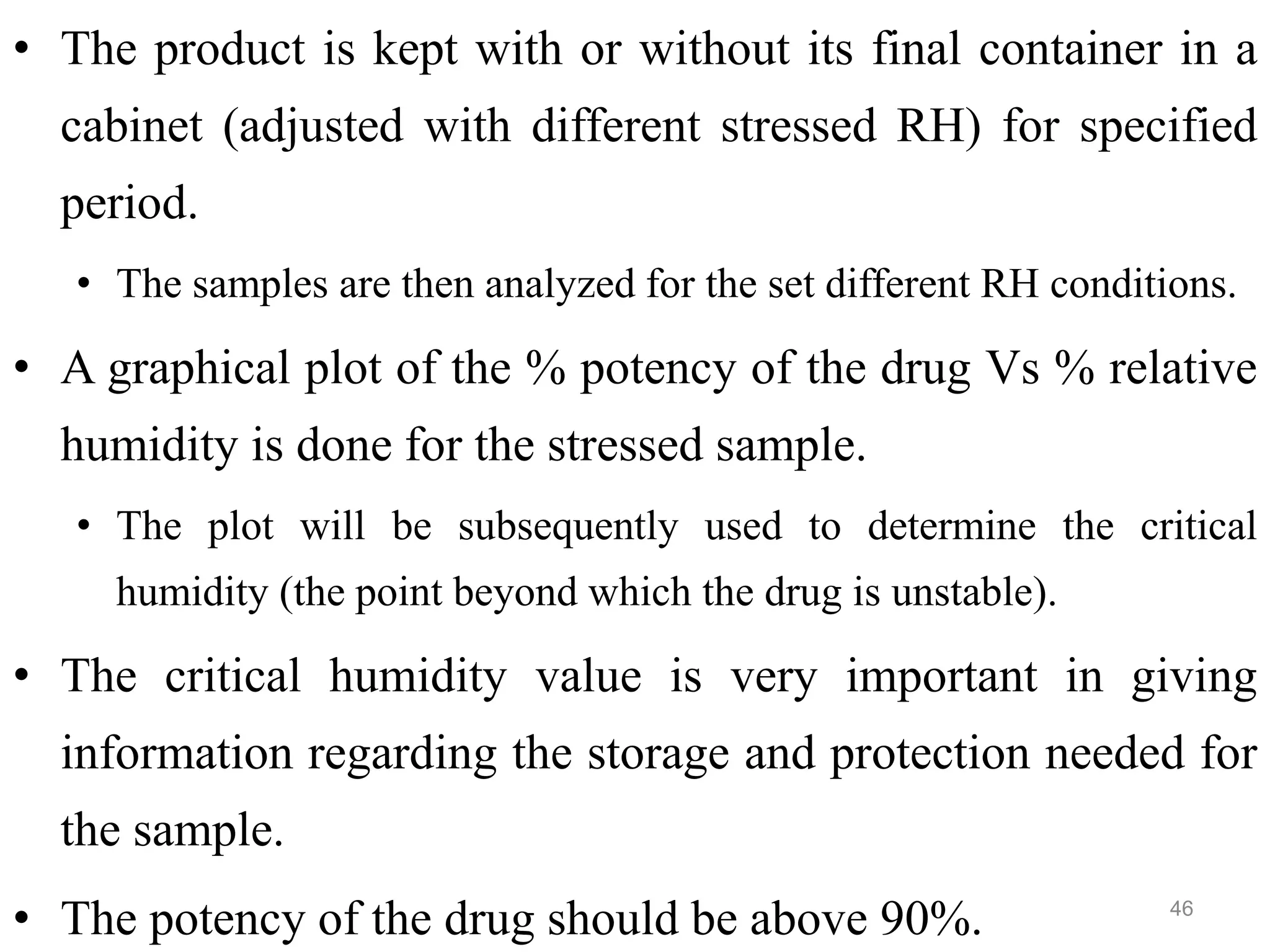 • The product is kept with or without its final container in a
cabinet (adjusted with different stressed RH) for specified
period.
• The samples are then analyzed for the set different RH conditions.
• A graphical plot of the % potency of the drug Vs % relative
humidity is done for the stressed sample.
• The plot will be subsequently used to determine the critical
humidity (the point beyond which the drug is unstable).
• The critical humidity value is very important in giving
information regarding the storage and protection needed for
the sample.
• The potency of the drug should be above 90%. 46
 