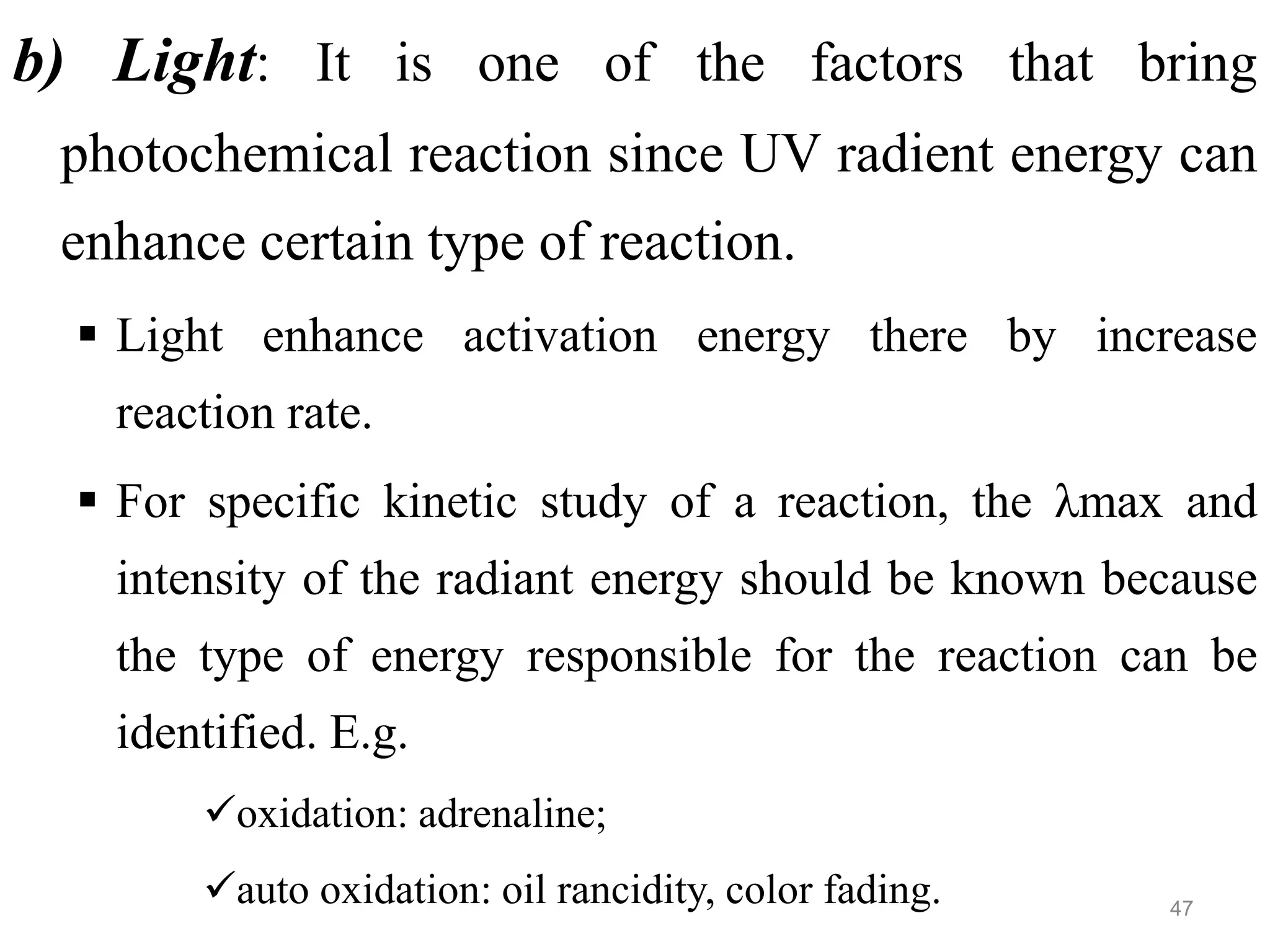 b) Light: It is one of the factors that bring
photochemical reaction since UV radient energy can
enhance certain type of reaction.
 Light enhance activation energy there by increase
reaction rate.
 For specific kinetic study of a reaction, the λmax and
intensity of the radiant energy should be known because
the type of energy responsible for the reaction can be
identified. E.g.
oxidation: adrenaline;
auto oxidation: oil rancidity, color fading. 47
 