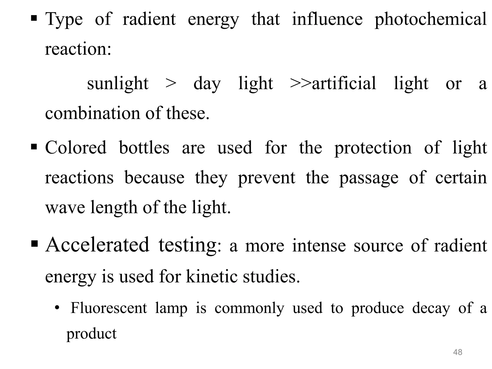 Type of radient energy that influence photochemical
reaction:
sunlight > day light >>artificial light or a
combination of these.
 Colored bottles are used for the protection of light
reactions because they prevent the passage of certain
wave length of the light.
 Accelerated testing: a more intense source of radient
energy is used for kinetic studies.
• Fluorescent lamp is commonly used to produce decay of a
product
48
 