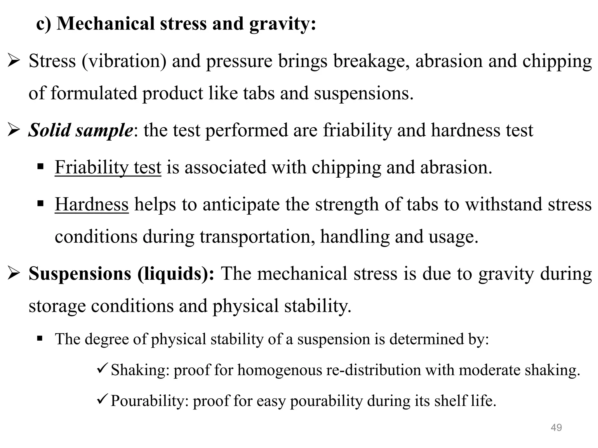 c) Mechanical stress and gravity:
 Stress (vibration) and pressure brings breakage, abrasion and chipping
of formulated product like tabs and suspensions.
 Solid sample: the test performed are friability and hardness test
 Friability test is associated with chipping and abrasion.
 Hardness helps to anticipate the strength of tabs to withstand stress
conditions during transportation, handling and usage.
 Suspensions (liquids): The mechanical stress is due to gravity during
storage conditions and physical stability.
 The degree of physical stability of a suspension is determined by:
Shaking: proof for homogenous re-distribution with moderate shaking.
Pourability: proof for easy pourability during its shelf life.
49
 