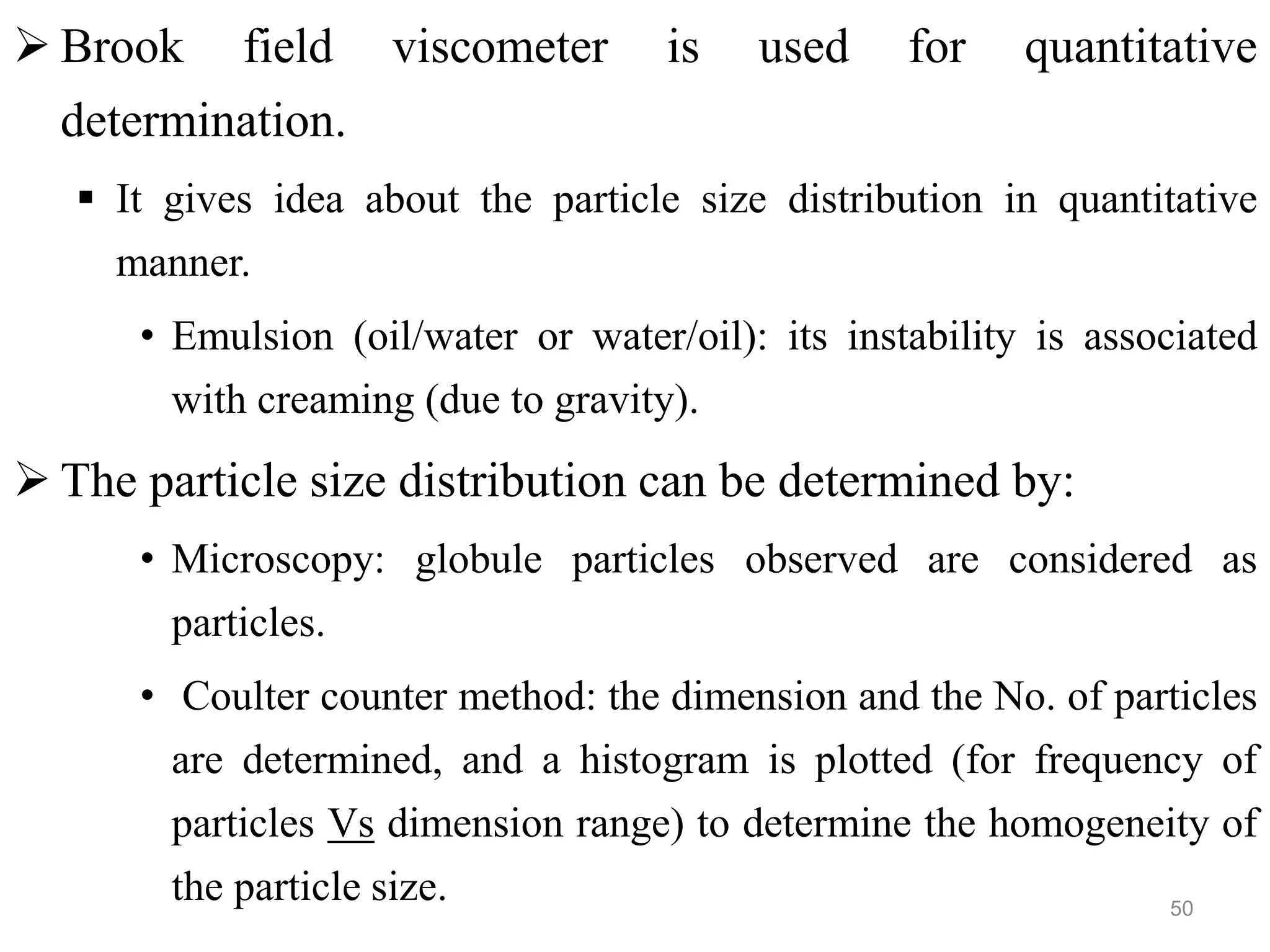  Brook field viscometer is used for quantitative
determination.
 It gives idea about the particle size distribution in quantitative
manner.
• Emulsion (oil/water or water/oil): its instability is associated
with creaming (due to gravity).
 The particle size distribution can be determined by:
• Microscopy: globule particles observed are considered as
particles.
• Coulter counter method: the dimension and the No. of particles
are determined, and a histogram is plotted (for frequency of
particles Vs dimension range) to determine the homogeneity of
the particle size. 50
 