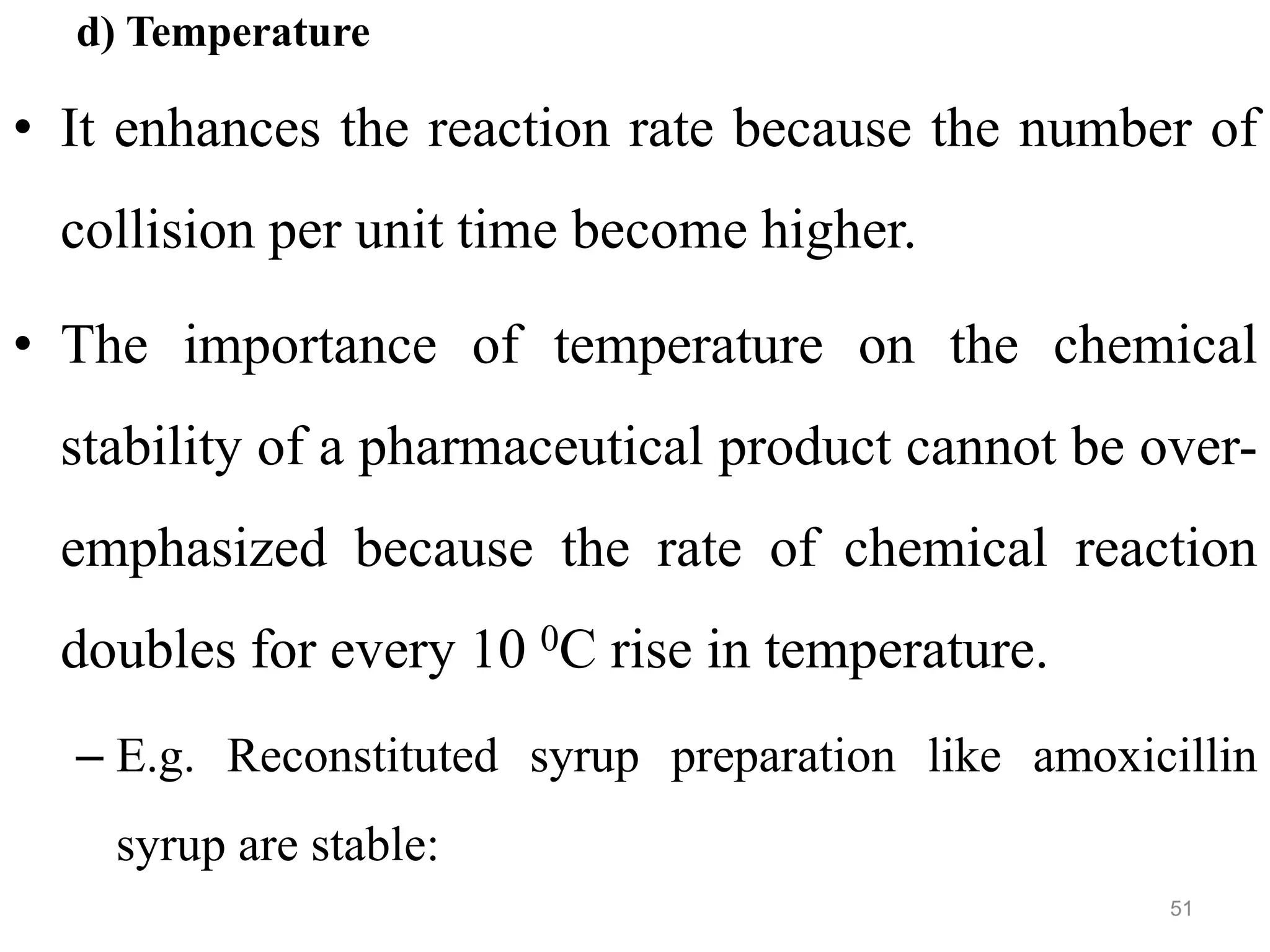 d) Temperature
• It enhances the reaction rate because the number of
collision per unit time become higher.
• The importance of temperature on the chemical
stability of a pharmaceutical product cannot be over-
emphasized because the rate of chemical reaction
doubles for every 10 0C rise in temperature.
– E.g. Reconstituted syrup preparation like amoxicillin
syrup are stable:
51
 