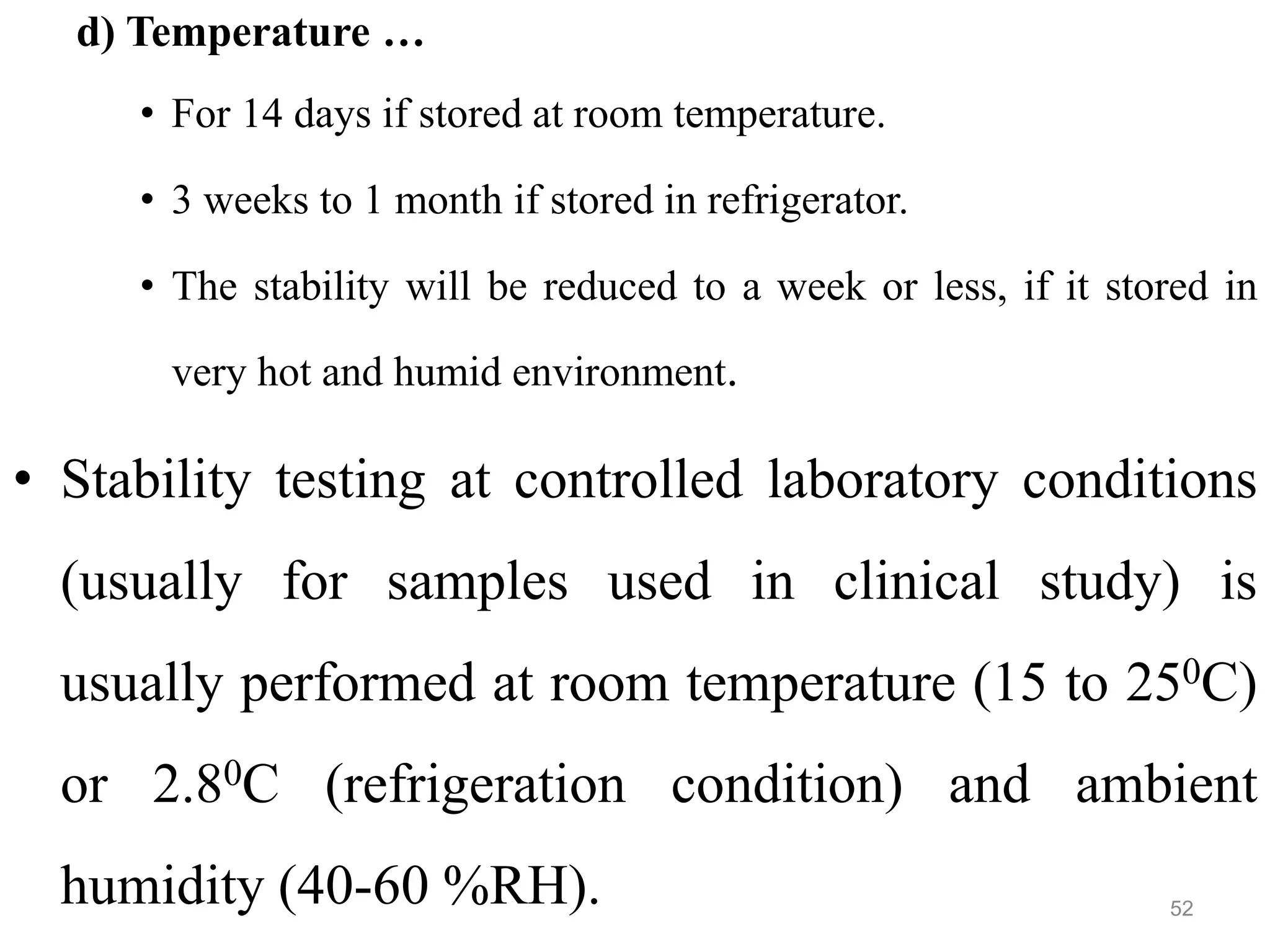 d) Temperature …
• For 14 days if stored at room temperature.
• 3 weeks to 1 month if stored in refrigerator.
• The stability will be reduced to a week or less, if it stored in
very hot and humid environment.
• Stability testing at controlled laboratory conditions
(usually for samples used in clinical study) is
usually performed at room temperature (15 to 250C)
or 2.80C (refrigeration condition) and ambient
humidity (40-60 %RH). 52
 
