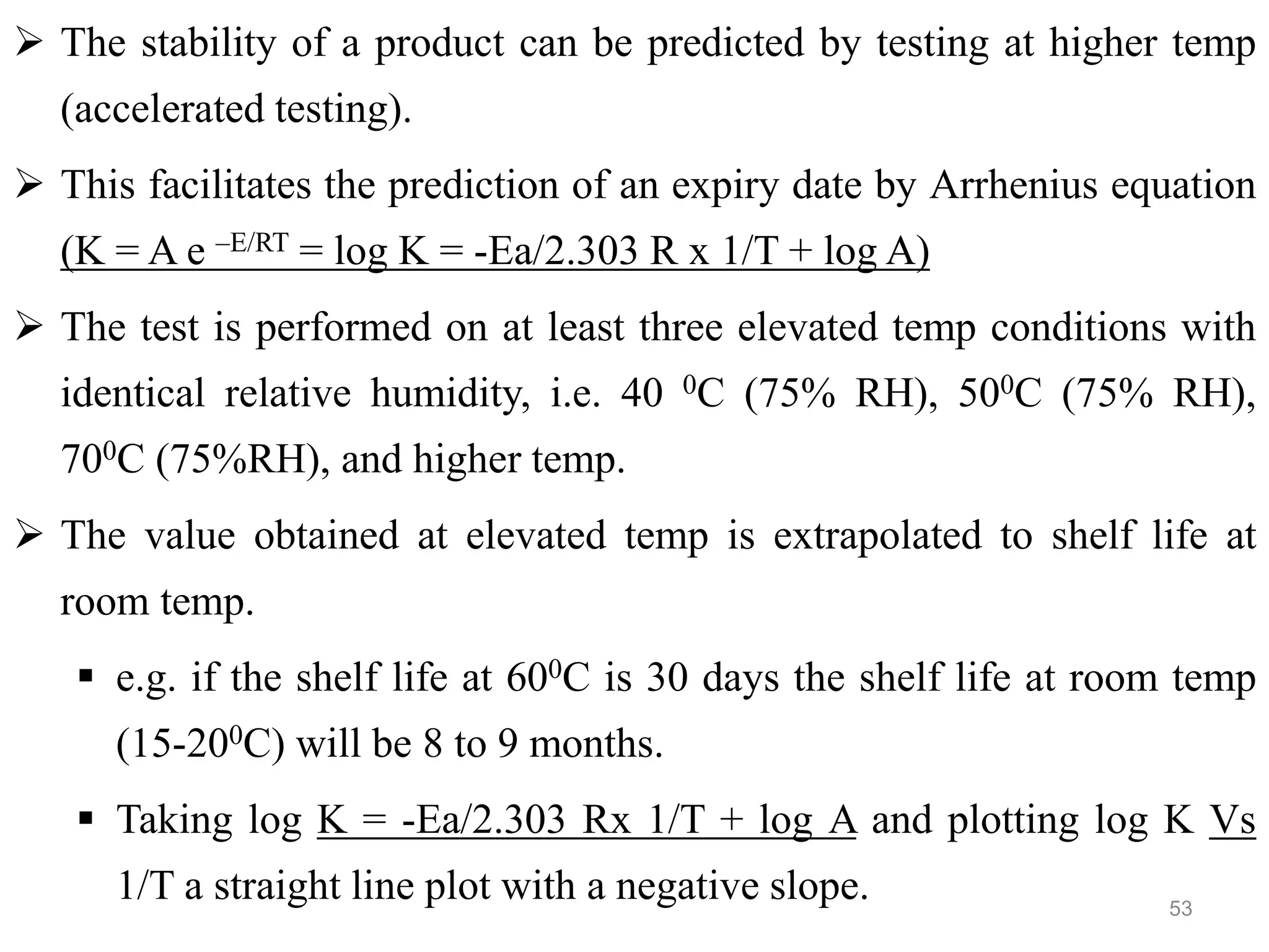  The stability of a product can be predicted by testing at higher temp
(accelerated testing).
 This facilitates the prediction of an expiry date by Arrhenius equation
(K = A e –E/RT = log K = -Ea/2.303 R x 1/T + log A)
 The test is performed on at least three elevated temp conditions with
identical relative humidity, i.e. 40 0C (75% RH), 500C (75% RH),
700C (75%RH), and higher temp.
 The value obtained at elevated temp is extrapolated to shelf life at
room temp.
 e.g. if the shelf life at 600C is 30 days the shelf life at room temp
(15-200C) will be 8 to 9 months.
 Taking log K = -Ea/2.303 Rx 1/T + log A and plotting log K Vs
1/T a straight line plot with a negative slope. 53
 