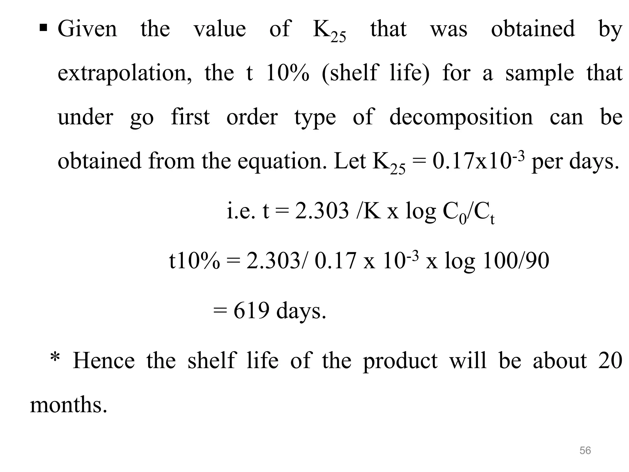  Given the value of K25 that was obtained by
extrapolation, the t 10% (shelf life) for a sample that
under go first order type of decomposition can be
obtained from the equation. Let K25 = 0.17x10-3 per days.
i.e. t = 2.303 /K x log C0/Ct
t10% = 2.303/ 0.17 x 10-3 x log 100/90
= 619 days.
* Hence the shelf life of the product will be about 20
months.
56
 