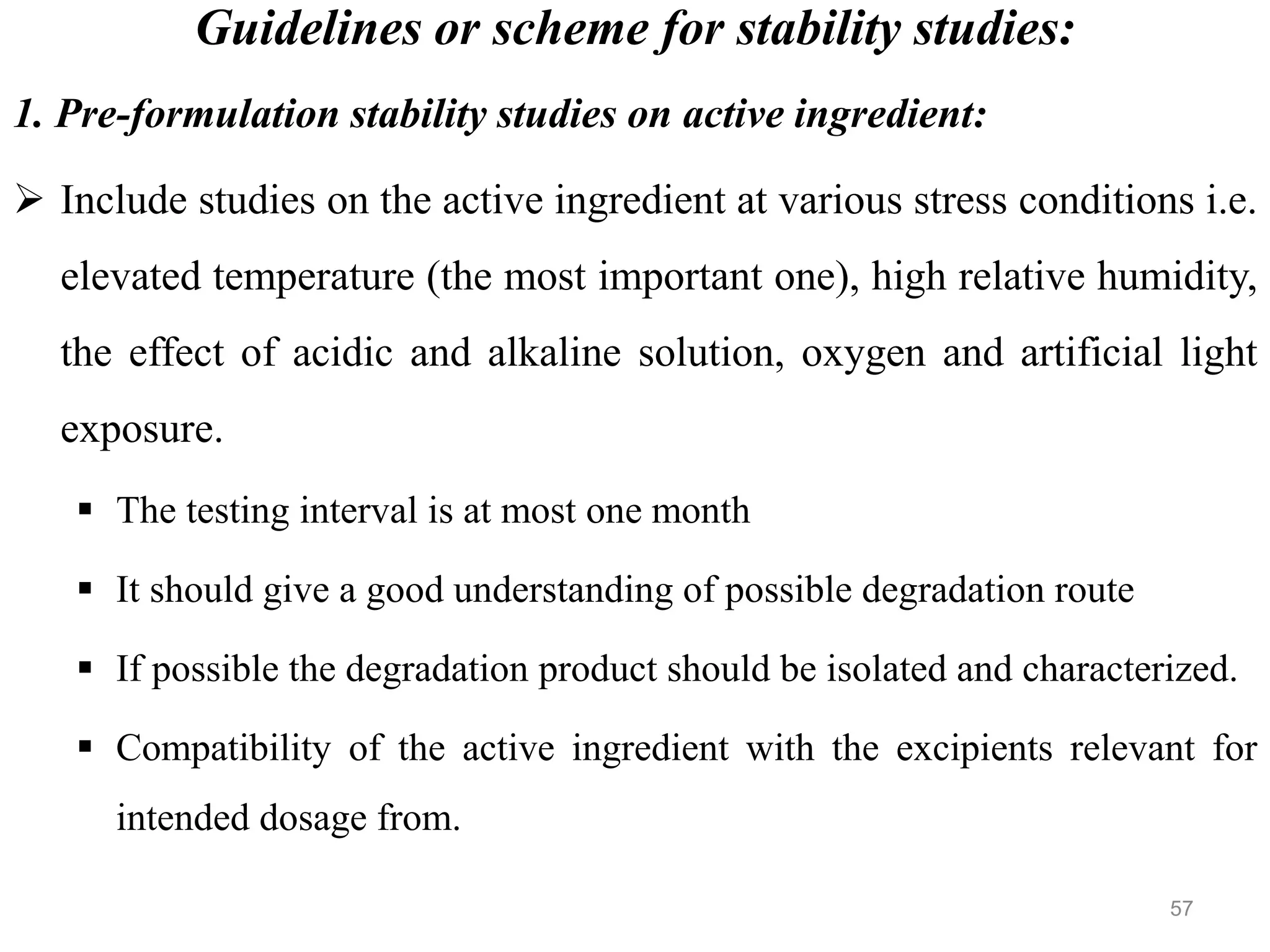 Guidelines or scheme for stability studies:
1. Pre-formulation stability studies on active ingredient:
 Include studies on the active ingredient at various stress conditions i.e.
elevated temperature (the most important one), high relative humidity,
the effect of acidic and alkaline solution, oxygen and artificial light
exposure.
 The testing interval is at most one month
 It should give a good understanding of possible degradation route
 If possible the degradation product should be isolated and characterized.
 Compatibility of the active ingredient with the excipients relevant for
intended dosage from.
57
 