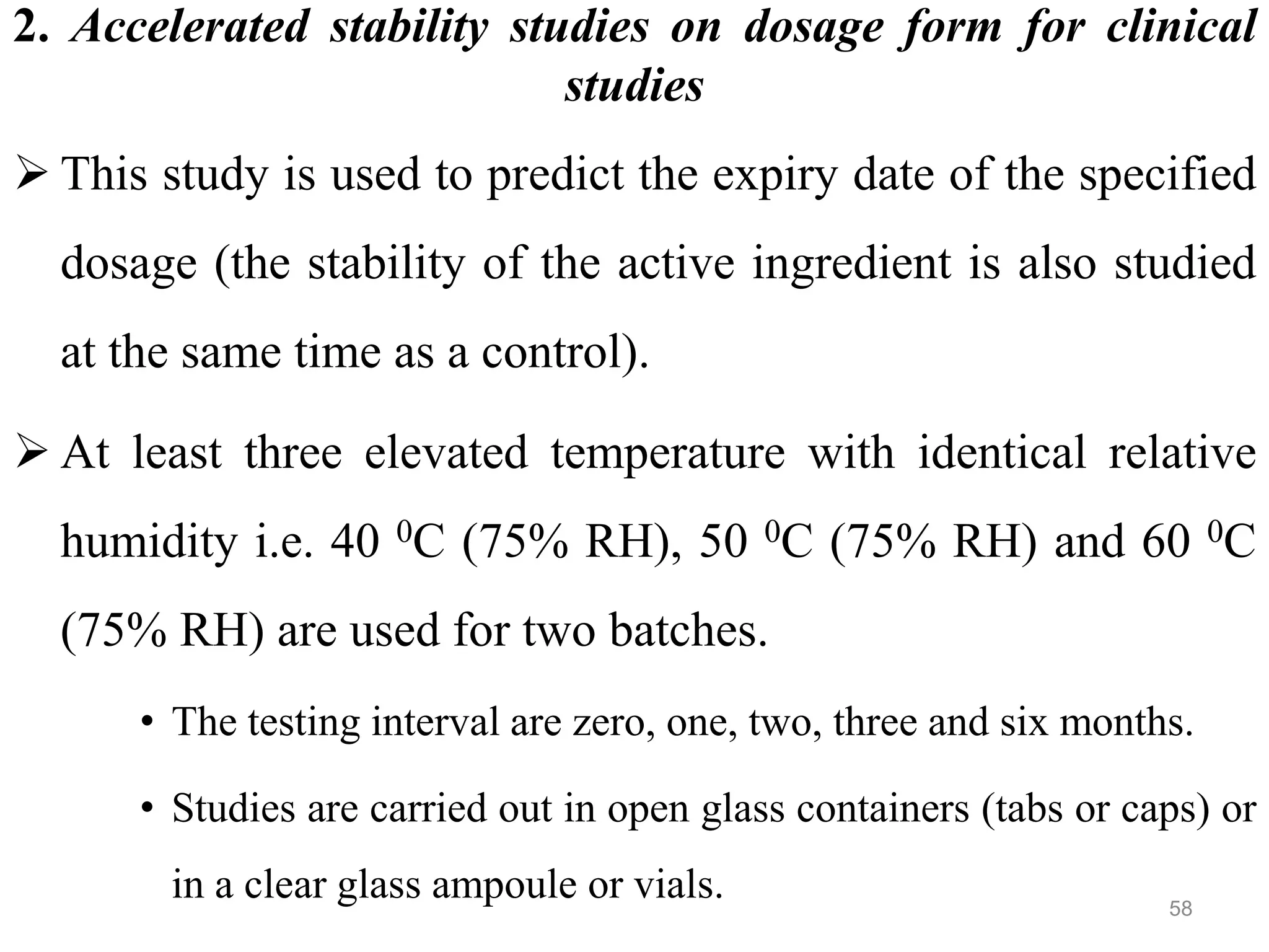 2. Accelerated stability studies on dosage form for clinical
studies
 This study is used to predict the expiry date of the specified
dosage (the stability of the active ingredient is also studied
at the same time as a control).
 At least three elevated temperature with identical relative
humidity i.e. 40 0C (75% RH), 50 0C (75% RH) and 60 0C
(75% RH) are used for two batches.
• The testing interval are zero, one, two, three and six months.
• Studies are carried out in open glass containers (tabs or caps) or
in a clear glass ampoule or vials. 58
 