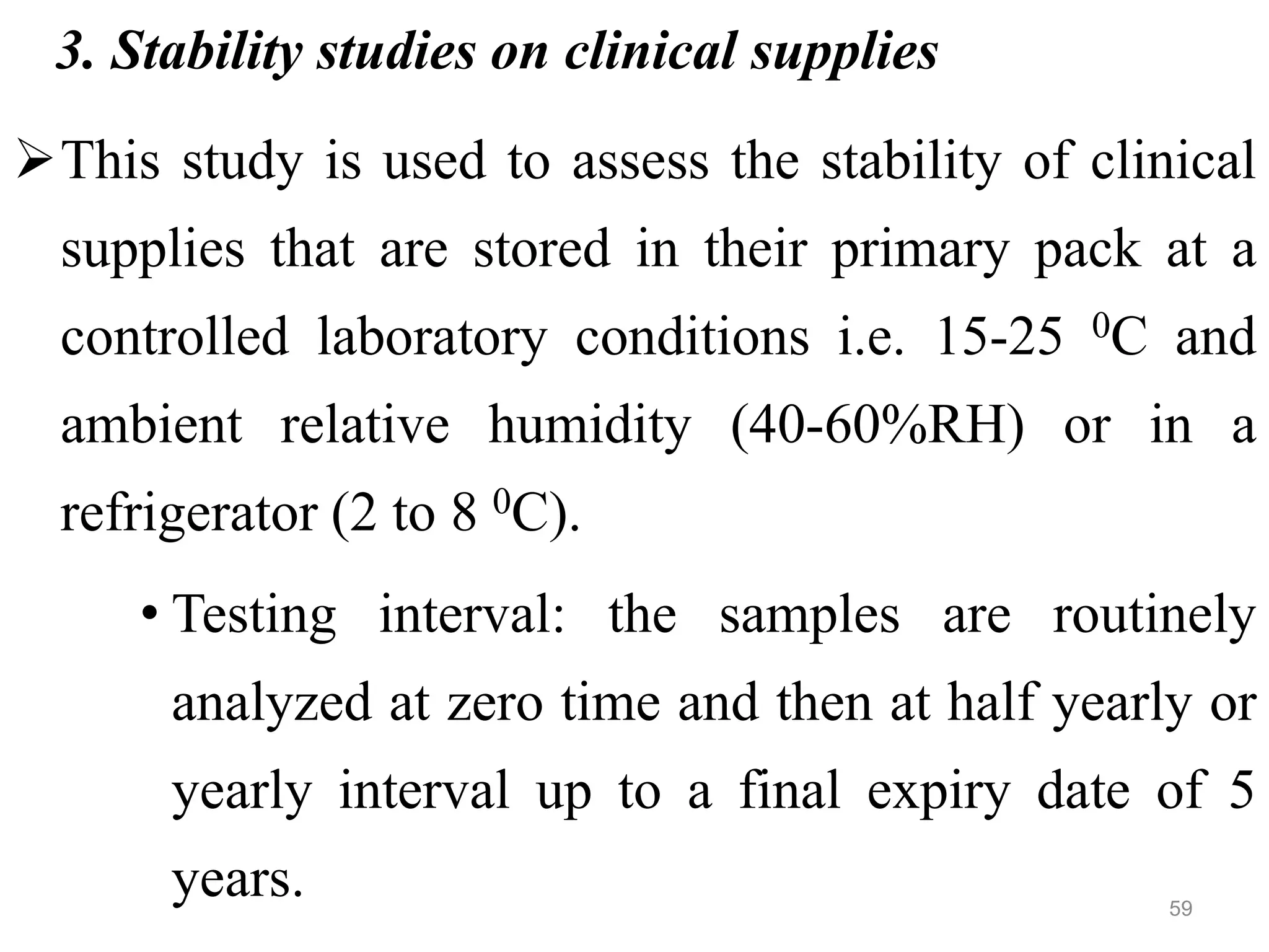 3. Stability studies on clinical supplies
This study is used to assess the stability of clinical
supplies that are stored in their primary pack at a
controlled laboratory conditions i.e. 15-25 0C and
ambient relative humidity (40-60%RH) or in a
refrigerator (2 to 8 0C).
• Testing interval: the samples are routinely
analyzed at zero time and then at half yearly or
yearly interval up to a final expiry date of 5
years. 59
 