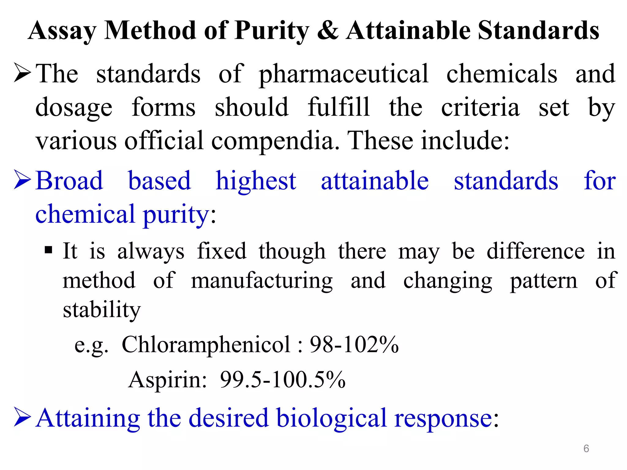 Assay Method of Purity & Attainable Standards
The standards of pharmaceutical chemicals and
dosage forms should fulfill the criteria set by
various official compendia. These include:
Broad based highest attainable standards for
chemical purity:
 It is always fixed though there may be difference in
method of manufacturing and changing pattern of
stability
e.g. Chloramphenicol : 98-102%
Aspirin: 99.5-100.5%
Attaining the desired biological response:
6
 