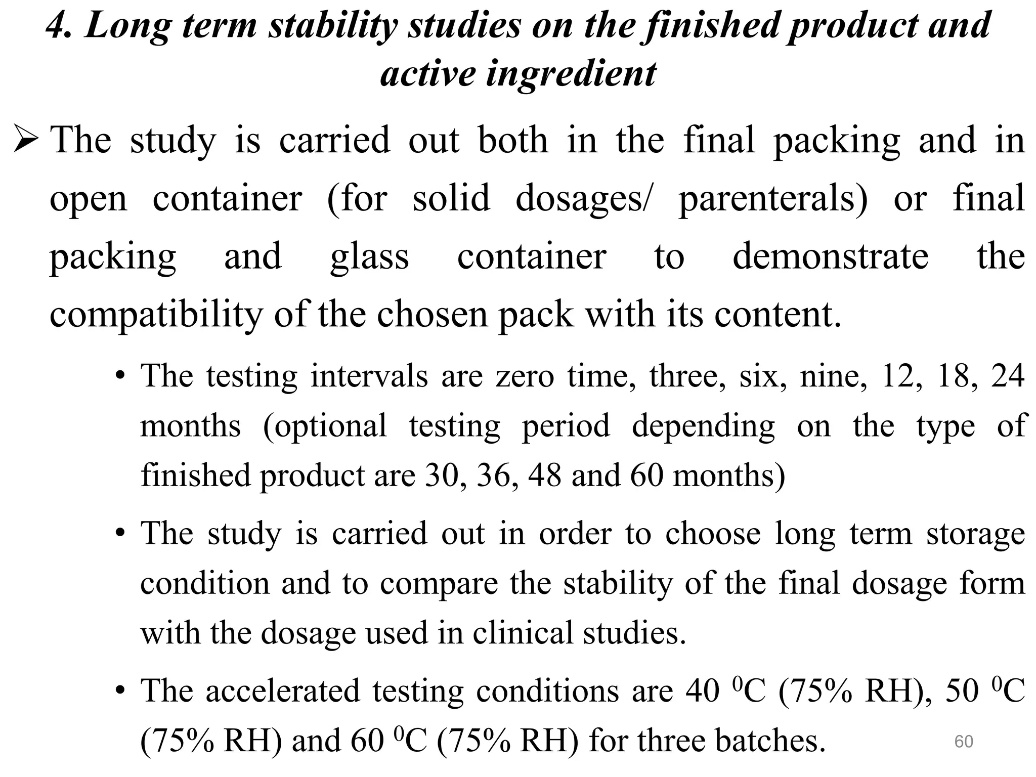 4. Long term stability studies on the finished product and
active ingredient
 The study is carried out both in the final packing and in
open container (for solid dosages/ parenterals) or final
packing and glass container to demonstrate the
compatibility of the chosen pack with its content.
• The testing intervals are zero time, three, six, nine, 12, 18, 24
months (optional testing period depending on the type of
finished product are 30, 36, 48 and 60 months)
• The study is carried out in order to choose long term storage
condition and to compare the stability of the final dosage form
with the dosage used in clinical studies.
• The accelerated testing conditions are 40 0C (75% RH), 50 0C
(75% RH) and 60 0C (75% RH) for three batches. 60
 