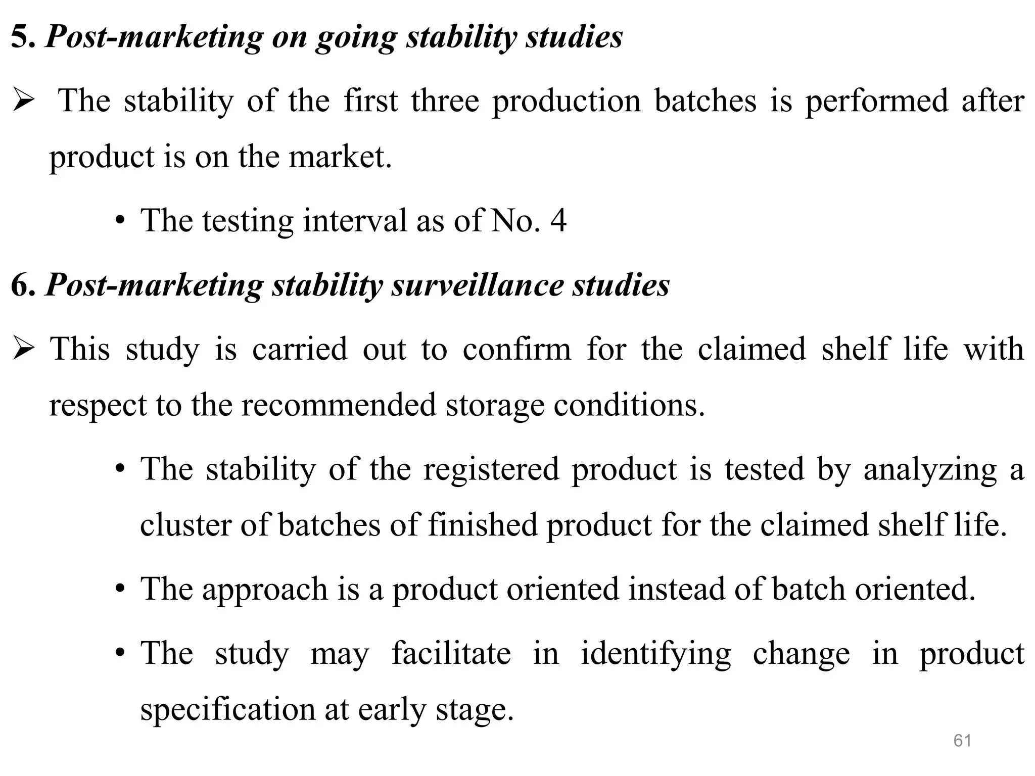5. Post-marketing on going stability studies
 The stability of the first three production batches is performed after
product is on the market.
• The testing interval as of No. 4
6. Post-marketing stability surveillance studies
 This study is carried out to confirm for the claimed shelf life with
respect to the recommended storage conditions.
• The stability of the registered product is tested by analyzing a
cluster of batches of finished product for the claimed shelf life.
• The approach is a product oriented instead of batch oriented.
• The study may facilitate in identifying change in product
specification at early stage.
61
 