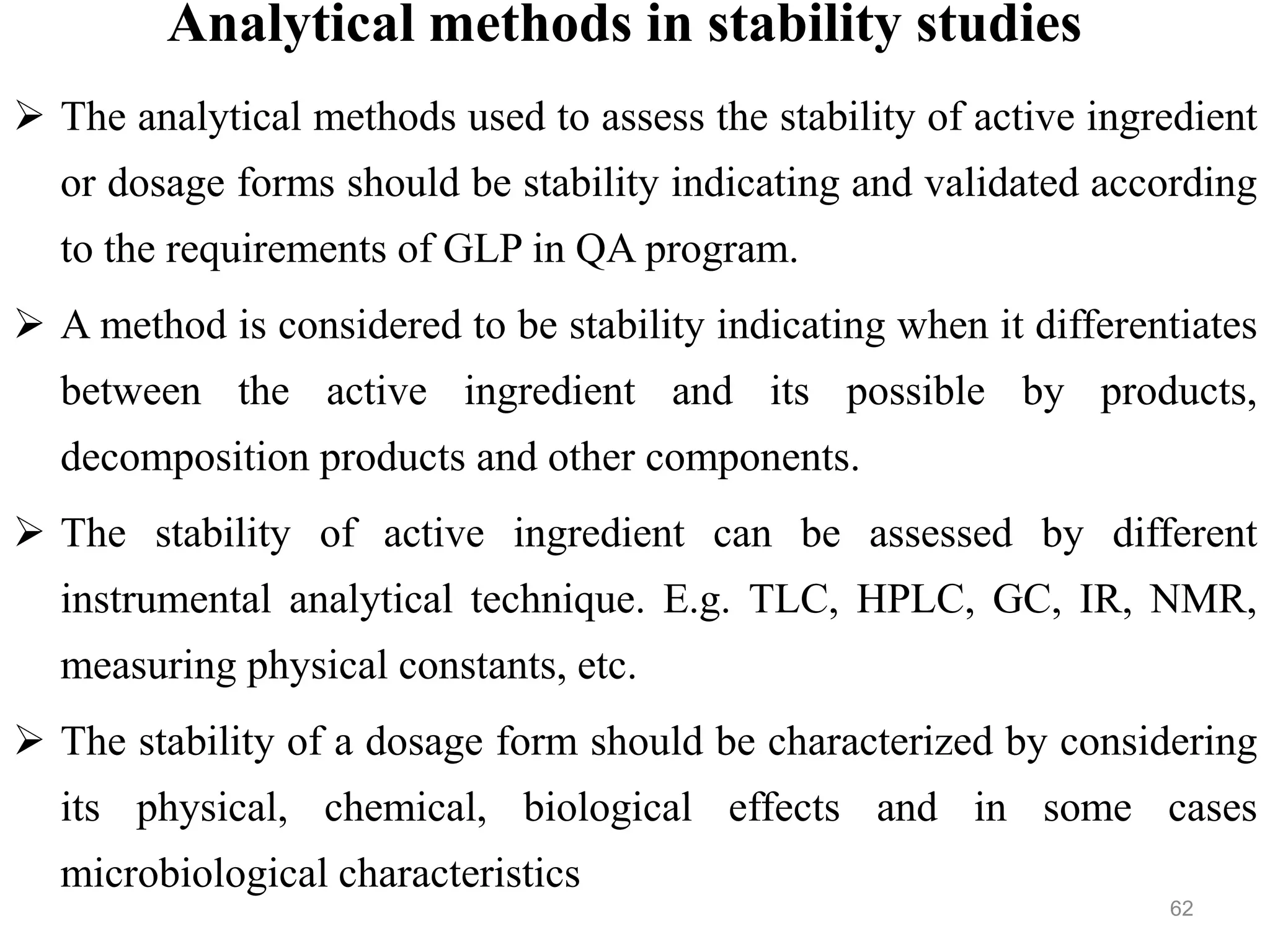 Analytical methods in stability studies
 The analytical methods used to assess the stability of active ingredient
or dosage forms should be stability indicating and validated according
to the requirements of GLP in QA program.
 A method is considered to be stability indicating when it differentiates
between the active ingredient and its possible by products,
decomposition products and other components.
 The stability of active ingredient can be assessed by different
instrumental analytical technique. E.g. TLC, HPLC, GC, IR, NMR,
measuring physical constants, etc.
 The stability of a dosage form should be characterized by considering
its physical, chemical, biological effects and in some cases
microbiological characteristics
62
 