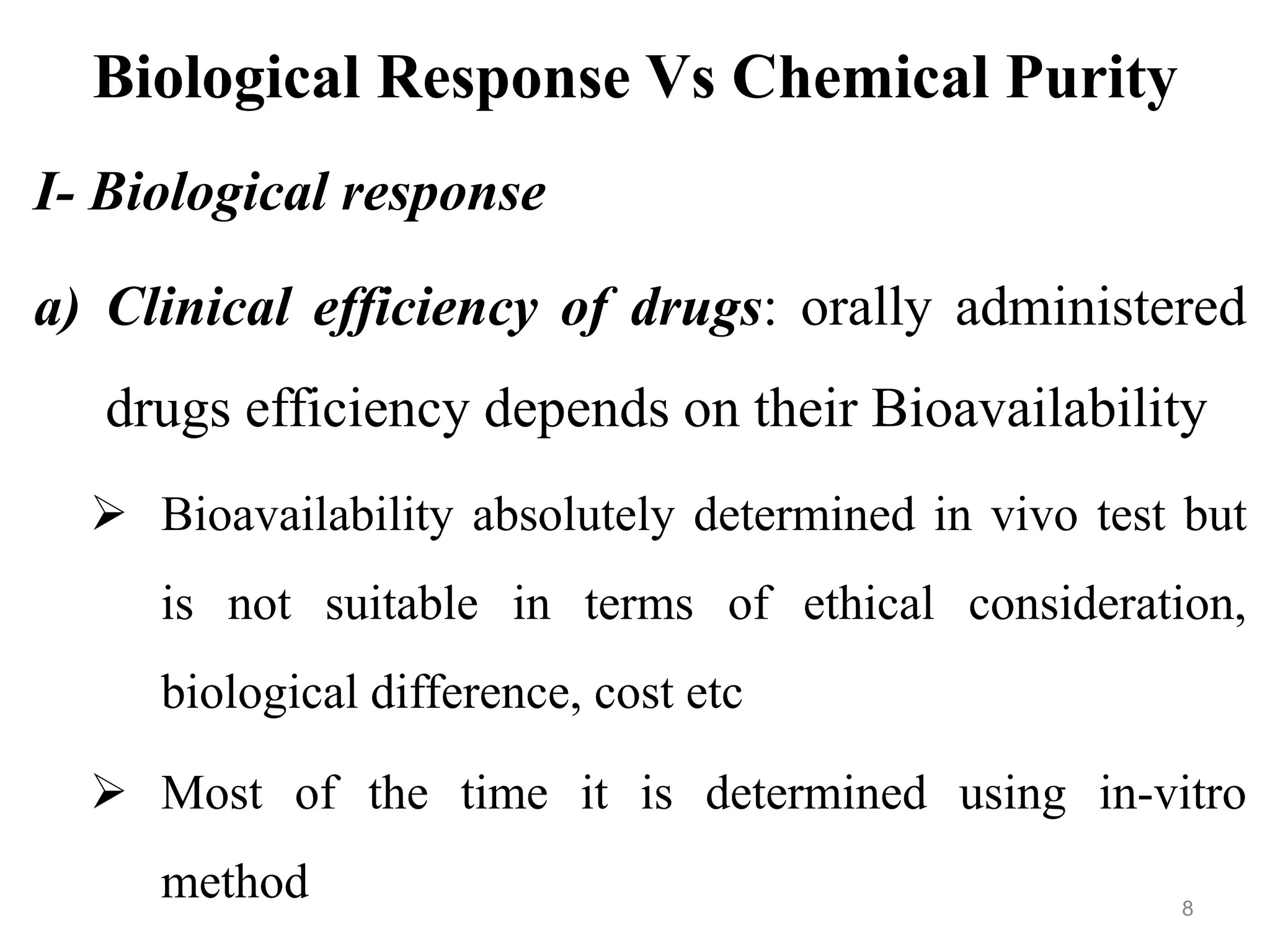 Biological Response Vs Chemical Purity
I- Biological response
a) Clinical efficiency of drugs: orally administered
drugs efficiency depends on their Bioavailability
 Bioavailability absolutely determined in vivo test but
is not suitable in terms of ethical consideration,
biological difference, cost etc
 Most of the time it is determined using in-vitro
method 8
 