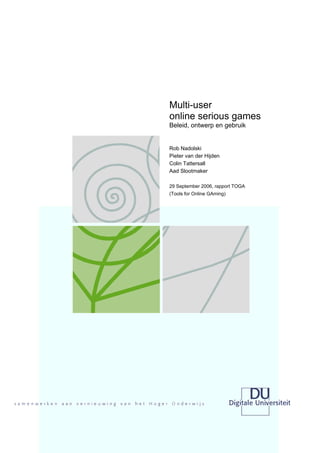 Multi-user
online serious games
Beleid, ontwerp en gebruik


Rob Nadolski
Pieter van der Hijden
Colin Tattersall
Aad Slootmaker

29 September 2006, rapport TOGA
(Tools for Online GAming)
 