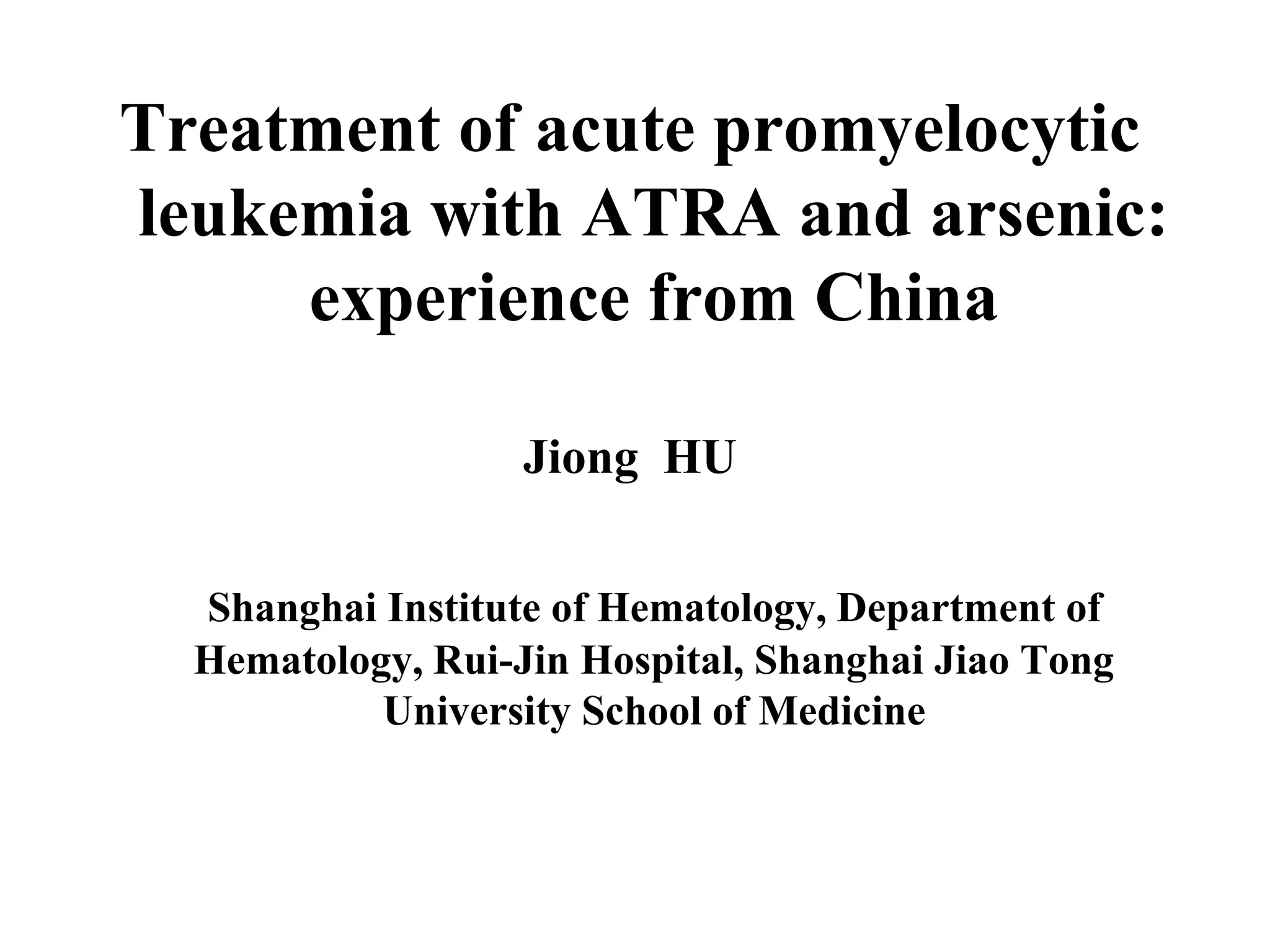 Treatment of acute promyelocytic 
leukemia with ATRA and arsenic: 
experience from China 
Jiong HU 
Shanghai Institute of Hematology, Department of 
Hematology, Rui-Jin Hospital, Shanghai Jiao Tong 
University School of Medicine 
 