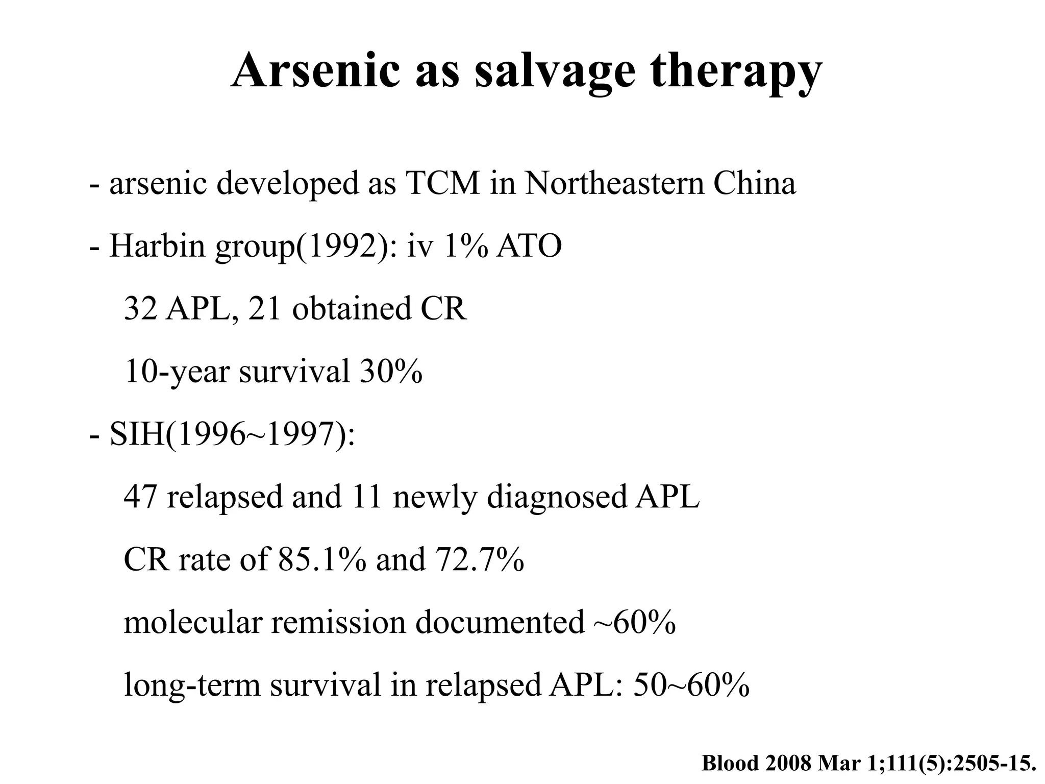 Arsenic as salvage therapy 
- arsenic developed as TCM in Northeastern China 
- Harbin group(1992): iv 1% ATO 
32 APL, 21 obtained CR 
10-year survival 30% 
- SIH(1996~1997): 
47 relapsed and 11 newly diagnosed APL 
CR rate of 85.1% and 72.7% 
molecular remission documented ~60% 
long-term survival in relapsed APL: 50~60% 
Blood 2008 Mar 1;111(5):2505-15. 
 