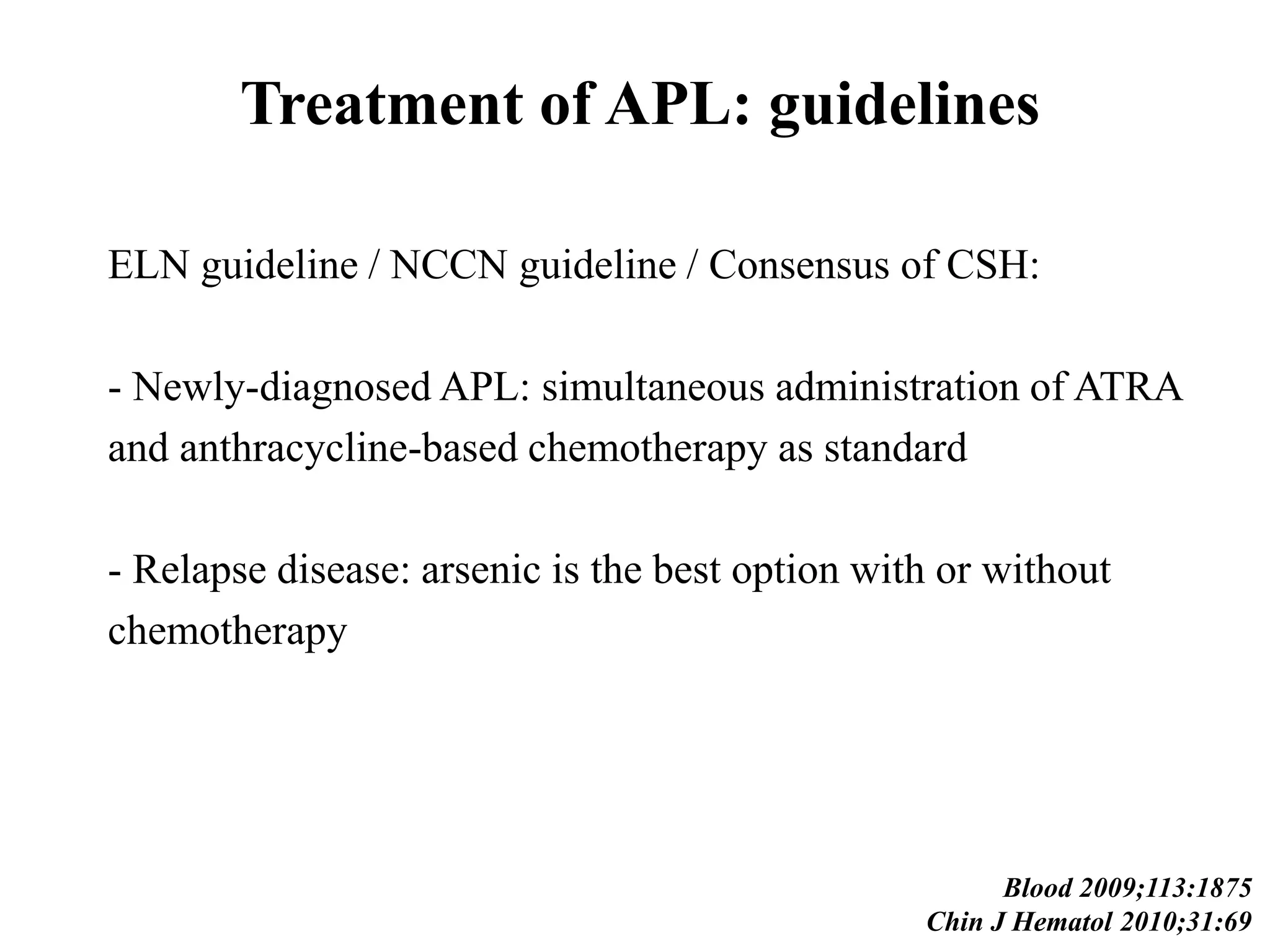 Treatment of APL: guidelines 
ELN guideline / NCCN guideline / Consensus of CSH: 
- Newly-diagnosed APL: simultaneous administration of ATRA 
and anthracycline-based chemotherapy as standard 
- Relapse disease: arsenic is the best option with or without 
chemotherapy 
Blood 2009;113:1875 
Chin J Hematol 2010;31:69 
 