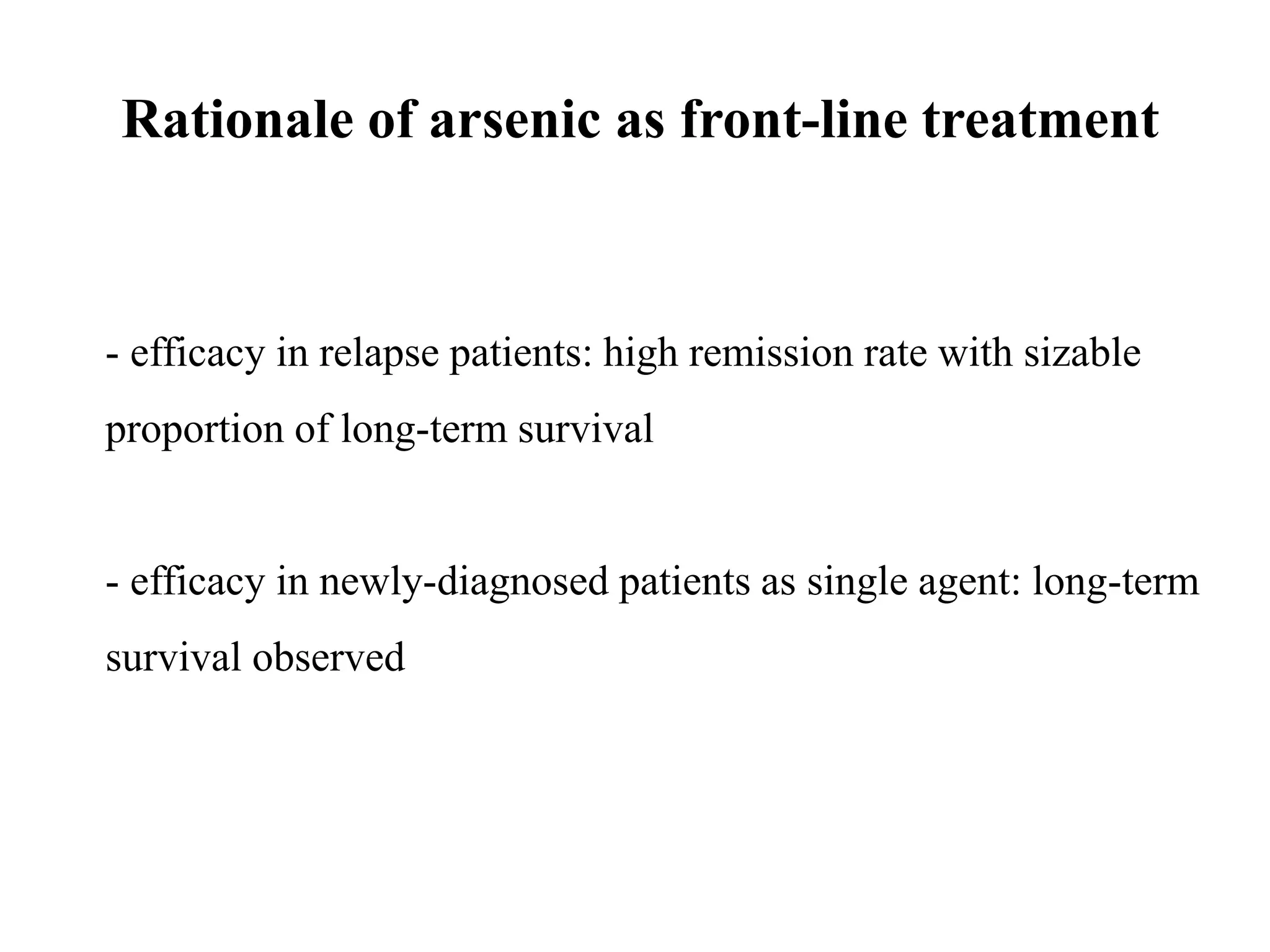 Rationale of arsenic as front-line treatment 
- efficacy in relapse patients: high remission rate with sizable 
proportion of long-term survival 
- efficacy in newly-diagnosed patients as single agent: long-term 
survival observed 
 