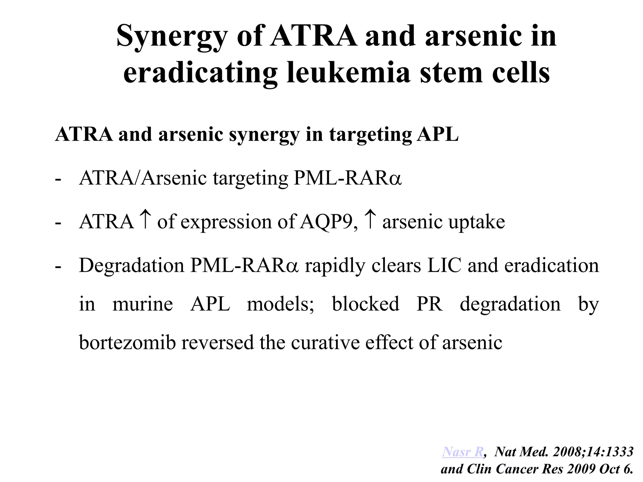 Synergy of ATRA and arsenic in 
eradicating leukemia stem cells 
ATRA and arsenic synergy in targeting APL 
- ATRA/Arsenic targeting PML-RAR 
- ATRA  of expression of AQP9,  arsenic uptake 
- Degradation PML-RAR rapidly clears LIC and eradication 
in murine APL models; blocked PR degradation by 
bortezomib reversed the curative effect of arsenic 
Nasr R, Nat Med. 2008;14:1333 
and Clin Cancer Res 2009 Oct 6. 
 