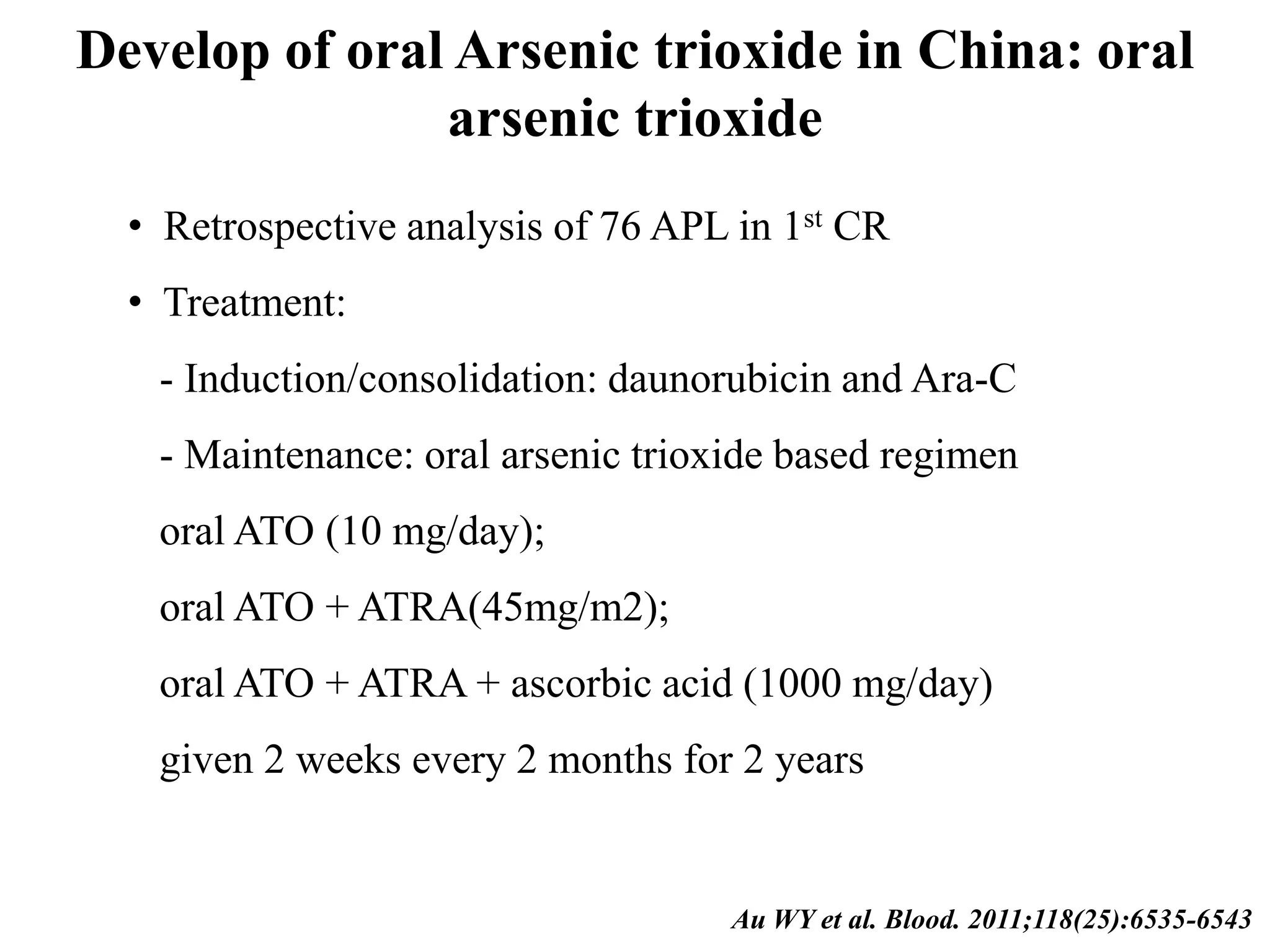 Develop of oral Arsenic trioxide in China: oral 
arsenic trioxide 
• Retrospective analysis of 76 APL in 1st CR 
• Treatment: 
- Induction/consolidation: daunorubicin and Ara-C 
- Maintenance: oral arsenic trioxide based regimen 
oral ATO (10 mg/day); 
oral ATO + ATRA(45mg/m2); 
oral ATO + ATRA + ascorbic acid (1000 mg/day) 
given 2 weeks every 2 months for 2 years 
Au WY et al. Blood. 2011;118(25):6535-6543 
 