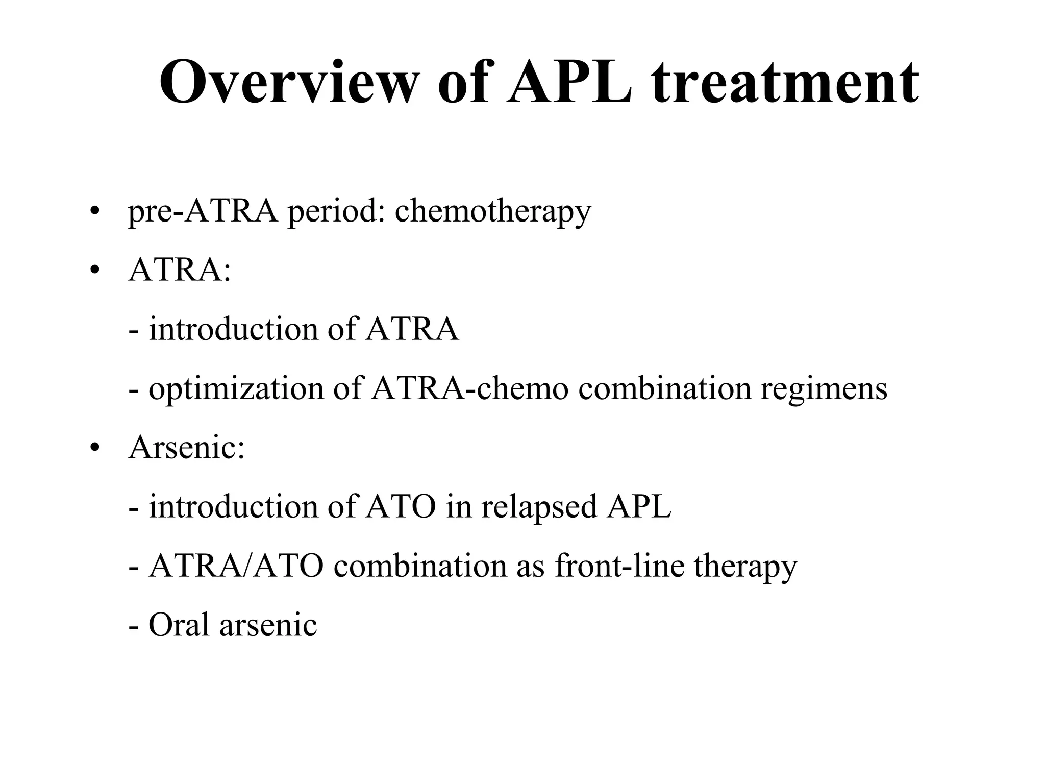 Overview of APL treatment 
• pre-ATRA period: chemotherapy 
• ATRA: 
- introduction of ATRA 
- optimization of ATRA-chemo combination regimens 
• Arsenic: 
- introduction of ATO in relapsed APL 
- ATRA/ATO combination as front-line therapy 
- Oral arsenic 
 