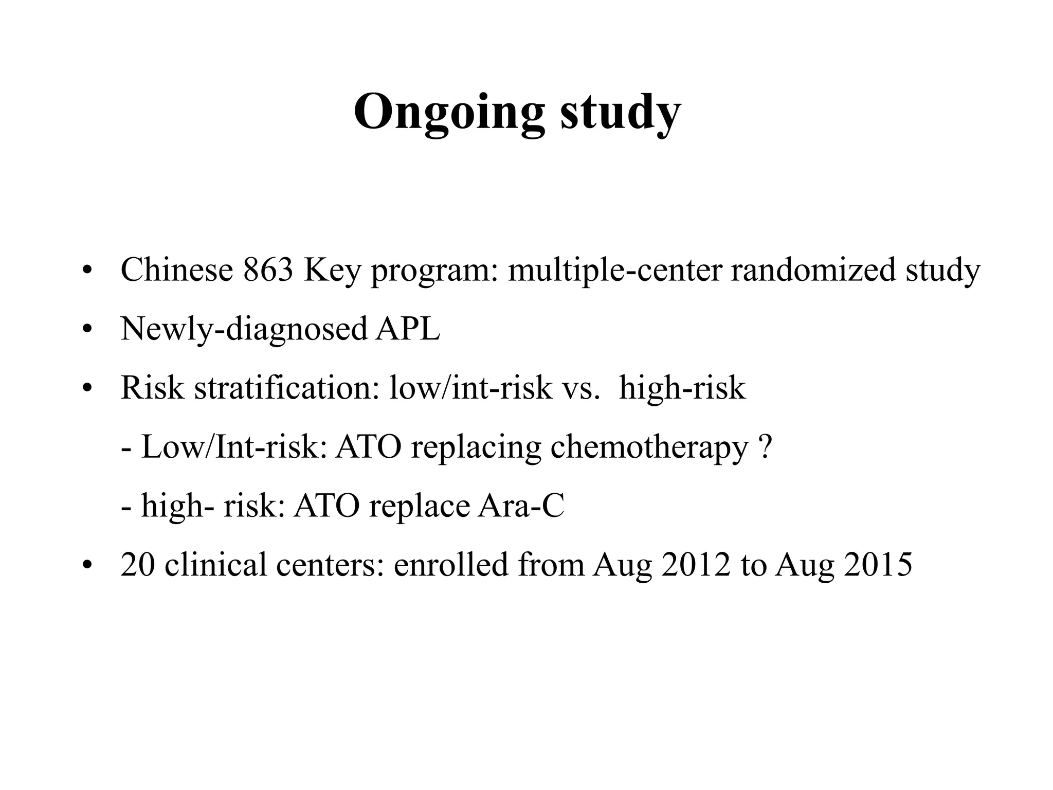 Ongoing study 
• Chinese 863 Key program: multiple-center randomized study 
• Newly-diagnosed APL 
• Risk stratification: low/int-risk vs. high-risk 
- Low/Int-risk: ATO replacing chemotherapy ? 
- high- risk: ATO replace Ara-C 
• 20 clinical centers: enrolled from Aug 2012 to Aug 2015 
 
