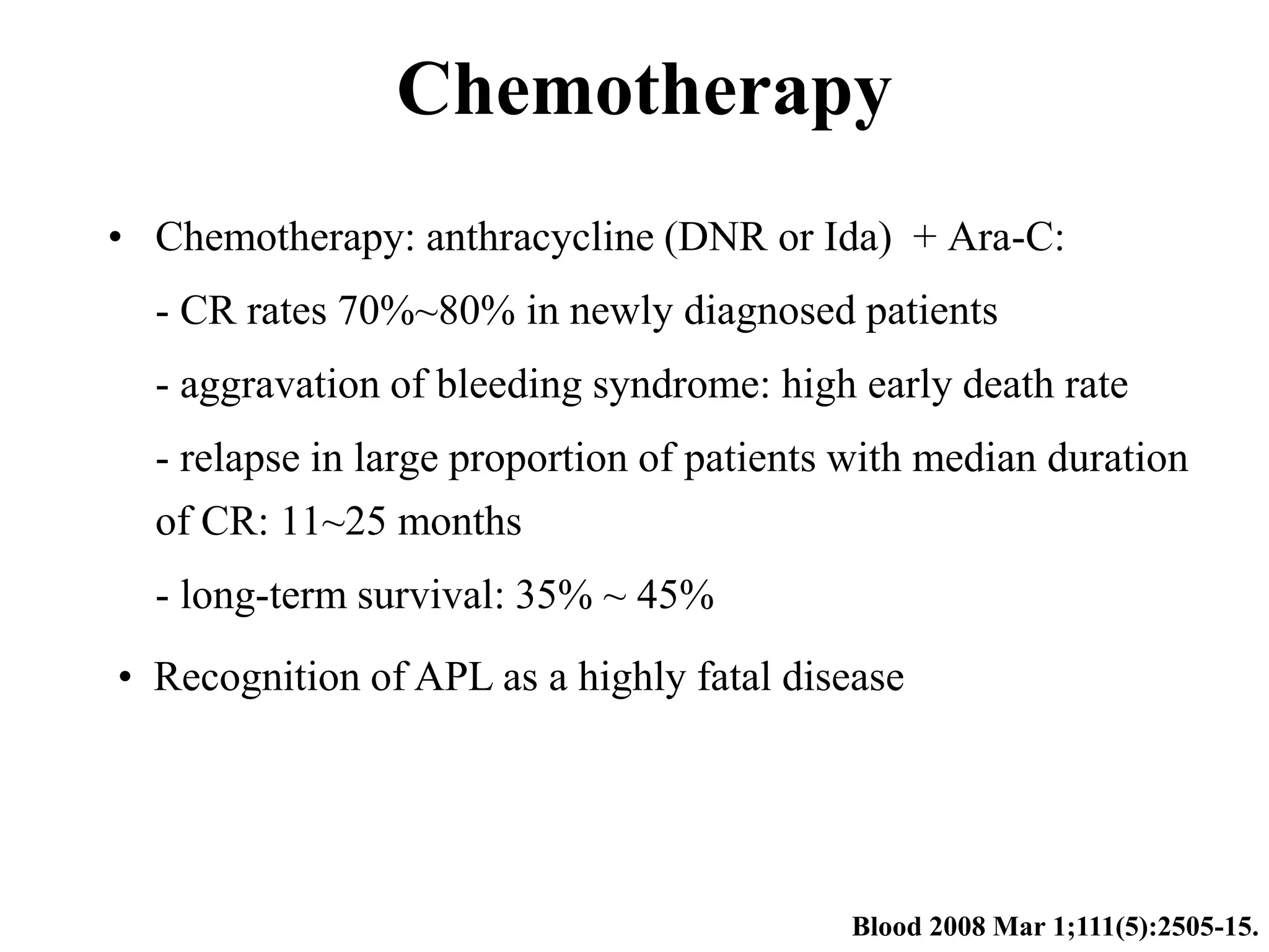 Chemotherapy 
• Chemotherapy: anthracycline (DNR or Ida) + Ara-C: 
- CR rates 70%~80% in newly diagnosed patients 
- aggravation of bleeding syndrome: high early death rate 
- relapse in large proportion of patients with median duration 
of CR: 11~25 months 
- long-term survival: 35% ~ 45% 
• Recognition of APL as a highly fatal disease 
Blood 2008 Mar 1;111(5):2505-15. 
 